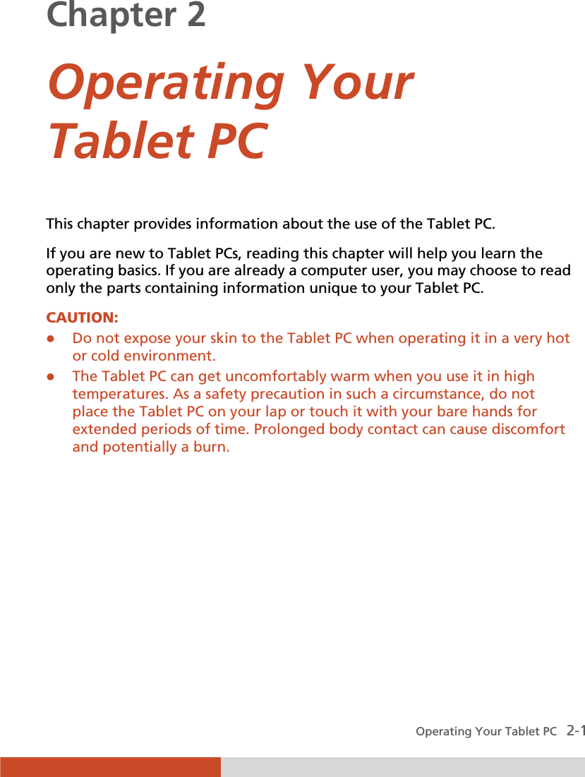  Operating Your Tablet PC   2-1 Chapter 2  Operating Your Tablet PC This chapter provides information about the use of the Tablet PC. If you are new to Tablet PCs, reading this chapter will help you learn the operating basics. If you are already a computer user, you may choose to read only the parts containing information unique to your Tablet PC. CAUTION:  z Do not expose your skin to the Tablet PC when operating it in a very hot or cold environment. z The Tablet PC can get uncomfortably warm when you use it in high temperatures. As a safety precaution in such a circumstance, do not place the Tablet PC on your lap or touch it with your bare hands for extended periods of time. Prolonged body contact can cause discomfort and potentially a burn.  