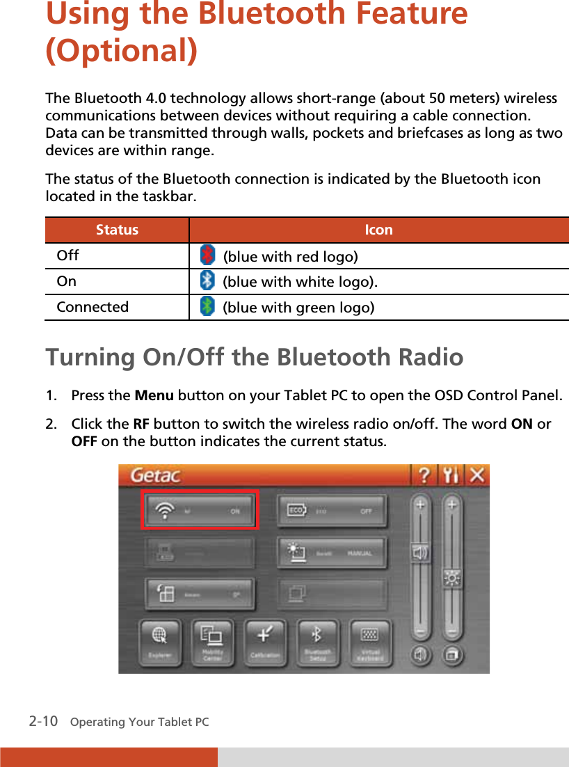  2-10   Operating Your Tablet PC Using the Bluetooth Feature (Optional)  The Bluetooth 4.0 technology allows short-range (about 50 meters) wireless communications between devices without requiring a cable connection. Data can be transmitted through walls, pockets and briefcases as long as two devices are within range. The status of the Bluetooth connection is indicated by the Bluetooth icon located in the taskbar. Status  Icon Off   (blue with red logo)On    (blue with white logo). Connected    (blue with green logo)  Turning On/Off the Bluetooth Radio  1. Press the Menu button on your Tablet PC to open the OSD Control Panel. 2. Click the RF button to switch the wireless radio on/off. The word ON or OFF on the button indicates the current status.  
