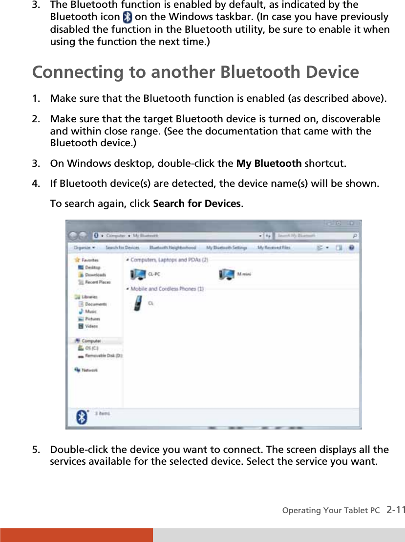  Operating Your Tablet PC   2-11 3. The Bluetooth function is enabled by default, as indicated by the Bluetooth icon   on the Windows taskbar. (In case you have previously disabled the function in the Bluetooth utility, be sure to enable it when using the function the next time.) Connecting to another Bluetooth Device  1. Make sure that the Bluetooth function is enabled (as described above). 2. Make sure that the target Bluetooth device is turned on, discoverable and within close range. (See the documentation that came with the Bluetooth device.) 3. On Windows desktop, double-click the My Bluetooth shortcut. 4. If Bluetooth device(s) are detected, the device name(s) will be shown. To search again, click Search for Devices.  5. Double-click the device you want to connect. The screen displays all the services available for the selected device. Select the service you want. 