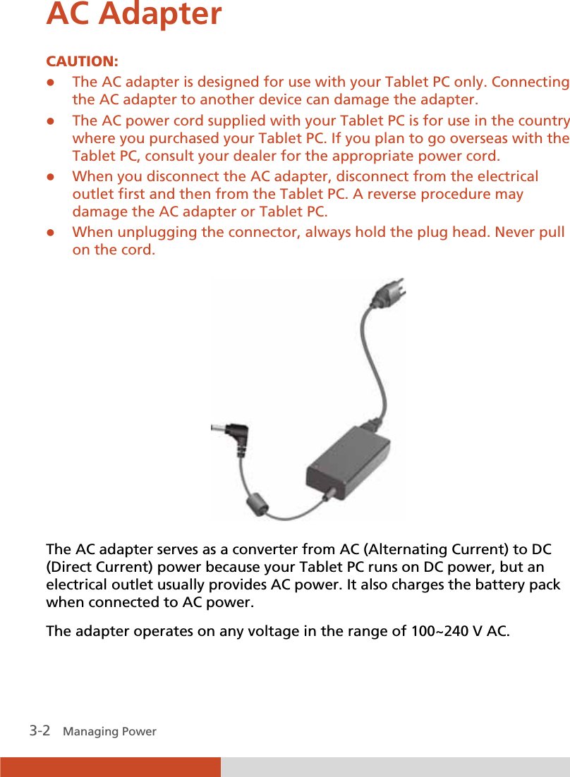  3-2   Managing Power AC Adapter CAUTION: z The AC adapter is designed for use with your Tablet PC only. Connecting the AC adapter to another device can damage the adapter. z The AC power cord supplied with your Tablet PC is for use in the country where you purchased your Tablet PC. If you plan to go overseas with the Tablet PC, consult your dealer for the appropriate power cord. z When you disconnect the AC adapter, disconnect from the electrical outlet first and then from the Tablet PC. A reverse procedure may damage the AC adapter or Tablet PC. z When unplugging the connector, always hold the plug head. Never pull on the cord.   The AC adapter serves as a converter from AC (Alternating Current) to DC (Direct Current) power because your Tablet PC runs on DC power, but an electrical outlet usually provides AC power. It also charges the battery pack when connected to AC power. The adapter operates on any voltage in the range of 100~240 V AC. 