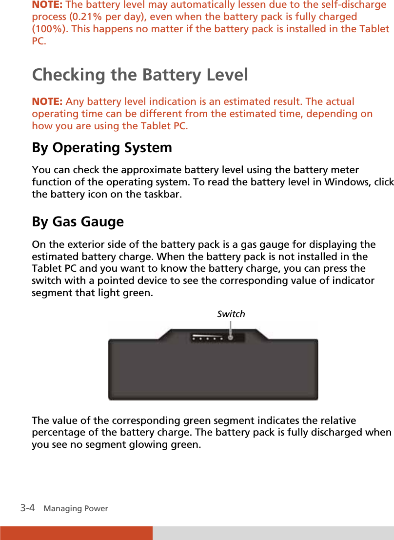  3-4   Managing Power NOTE: The battery level may automatically lessen due to the self-discharge process (0.21% per day), even when the battery pack is fully charged (100%). This happens no matter if the battery pack is installed in the Tablet PC.  Checking the Battery Level  NOTE: Any battery level indication is an estimated result. The actual operating time can be different from the estimated time, depending on how you are using the Tablet PC. By Operating System You can check the approximate battery level using the battery meter function of the operating system. To read the battery level in Windows, click the battery icon on the taskbar. By Gas Gauge On the exterior side of the battery pack is a gas gauge for displaying the estimated battery charge. When the battery pack is not installed in the Tablet PC and you want to know the battery charge, you can press the switch with a pointed device to see the corresponding value of indicator segment that light green.    The value of the corresponding green segment indicates the relative percentage of the battery charge. The battery pack is fully discharged when you see no segment glowing green. Switch 
