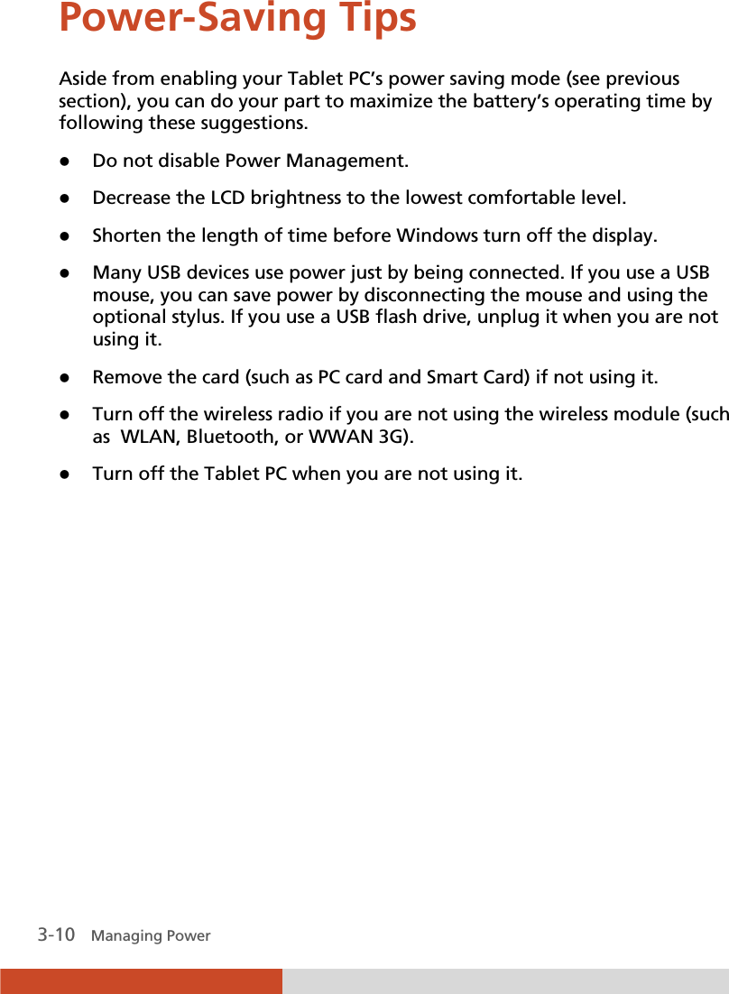  3-10   Managing Power Power-Saving Tips Aside from enabling your Tablet PC’s power saving mode (see previous section), you can do your part to maximize the battery’s operating time by following these suggestions. z Do not disable Power Management. z Decrease the LCD brightness to the lowest comfortable level. z Shorten the length of time before Windows turn off the display. z Many USB devices use power just by being connected. If you use a USB mouse, you can save power by disconnecting the mouse and using the optional stylus. If you use a USB flash drive, unplug it when you are not using it. z Remove the card (such as PC card and Smart Card) if not using it. z Turn off the wireless radio if you are not using the wireless module (such as  WLAN, Bluetooth, or WWAN 3G). z Turn off the Tablet PC when you are not using it.  
