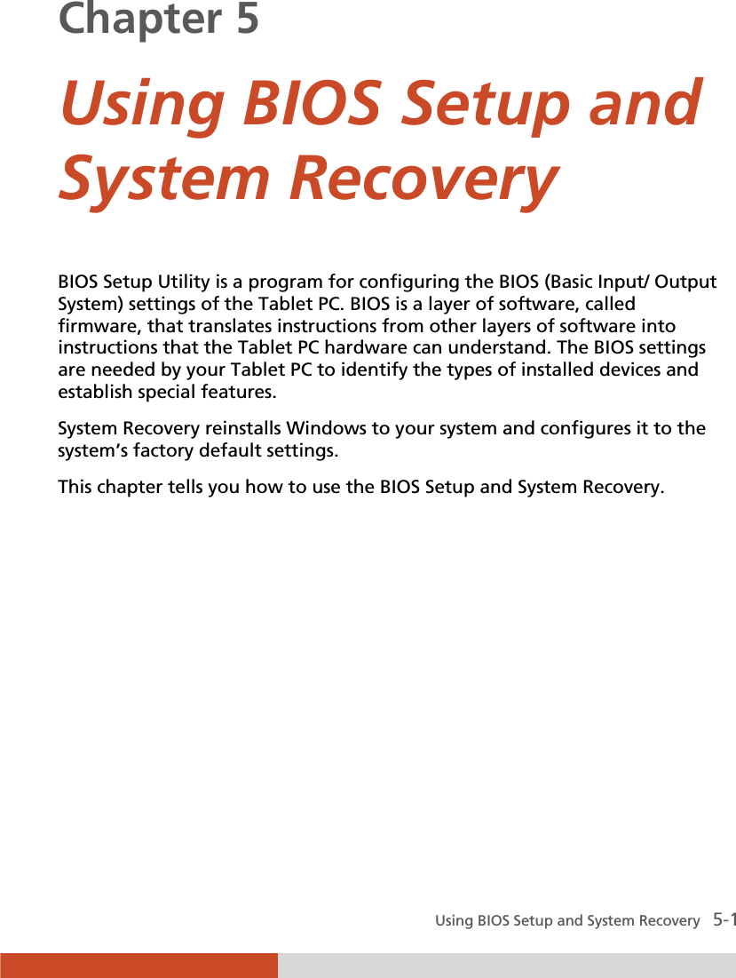  Using BIOS Setup and System Recovery   5-1 Chapter 5  Using BIOS Setup and System Recovery BIOS Setup Utility is a program for configuring the BIOS (Basic Input/ Output System) settings of the Tablet PC. BIOS is a layer of software, called firmware, that translates instructions from other layers of software into instructions that the Tablet PC hardware can understand. The BIOS settings are needed by your Tablet PC to identify the types of installed devices and establish special features. System Recovery reinstalls Windows to your system and configures it to the system’s factory default settings. This chapter tells you how to use the BIOS Setup and System Recovery. 
