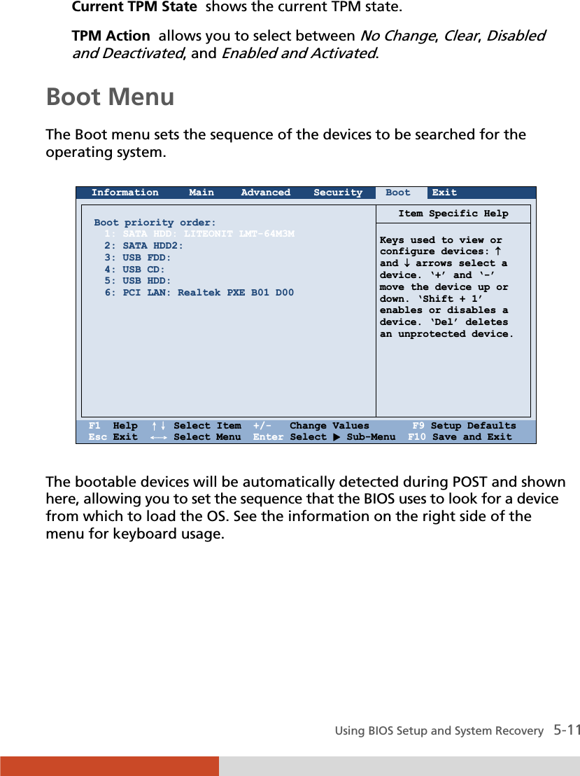  Using BIOS Setup and System Recovery   5-11 Current TPM State  shows the current TPM state. TPM Action  allows you to select between No Change, Clear, Disabled and Deactivated, and Enabled and Activated.  Boot Menu The Boot menu sets the sequence of the devices to be searched for the operating system.   Information Main Advanced Security Boot Exit       Boot priority order: 1: SATA HDD: LITEONIT LMT-64M3M 2: SATA HDD2: 3: USB FDD: 4: USB CD: 5: USB HDD: 6: PCI LAN: Realtek PXE B01 D00           Item Specific Help  Keys used to view or configure devices: n and p arrows select a device. ‘+’ and ‘-’ move the device up or  down. ‘Shift + 1’  enables or disables a device. ‘Del’ deletes  an unprotected device.       F1  Help  ɥɧ Select Item  +/-   Change Values       F9 Setup Defaults Esc Exit  ɤɦ Select Menu  Enter Select X Sub-Menu  F10 Save and Exit  The bootable devices will be automatically detected during POST and shown here, allowing you to set the sequence that the BIOS uses to look for a device from which to load the OS. See the information on the right side of the menu for keyboard usage.     