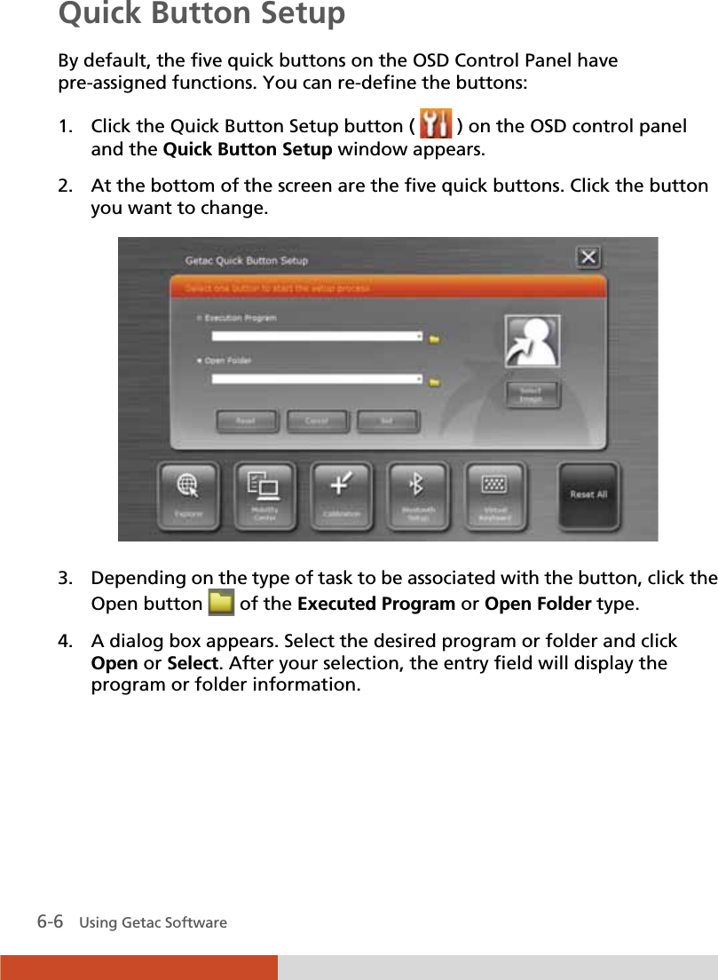  6-6   Using Getac Software Quick Button Setup By default, the five quick buttons on the OSD Control Panel have pre-assigned functions. You can re-define the buttons: 1. Click the Quick Button Setup button (   ) on the OSD control panel and the Quick Button Setup window appears. 2. At the bottom of the screen are the five quick buttons. Click the button you want to change.  3. Depending on the type of task to be associated with the button, click the Open button   of the Executed Program or Open Folder type. 4. A dialog box appears. Select the desired program or folder and click Open or Select. After your selection, the entry field will display the program or folder information. 
