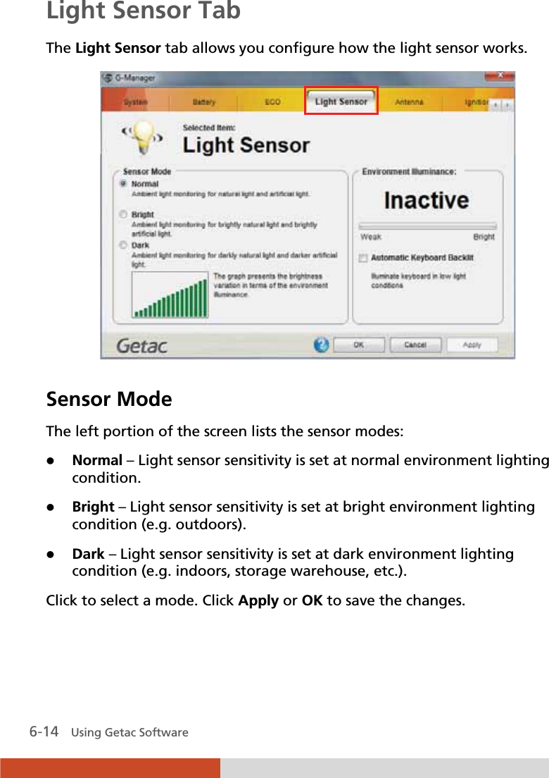  6-14   Using Getac Software Light Sensor Tab The Light Sensor tab allows you configure how the light sensor works.  Sensor Mode The left portion of the screen lists the sensor modes: z Normal – Light sensor sensitivity is set at normal environment lighting condition. z Bright – Light sensor sensitivity is set at bright environment lighting condition (e.g. outdoors). z Dark – Light sensor sensitivity is set at dark environment lighting condition (e.g. indoors, storage warehouse, etc.). Click to select a mode. Click Apply or OK to save the changes.  