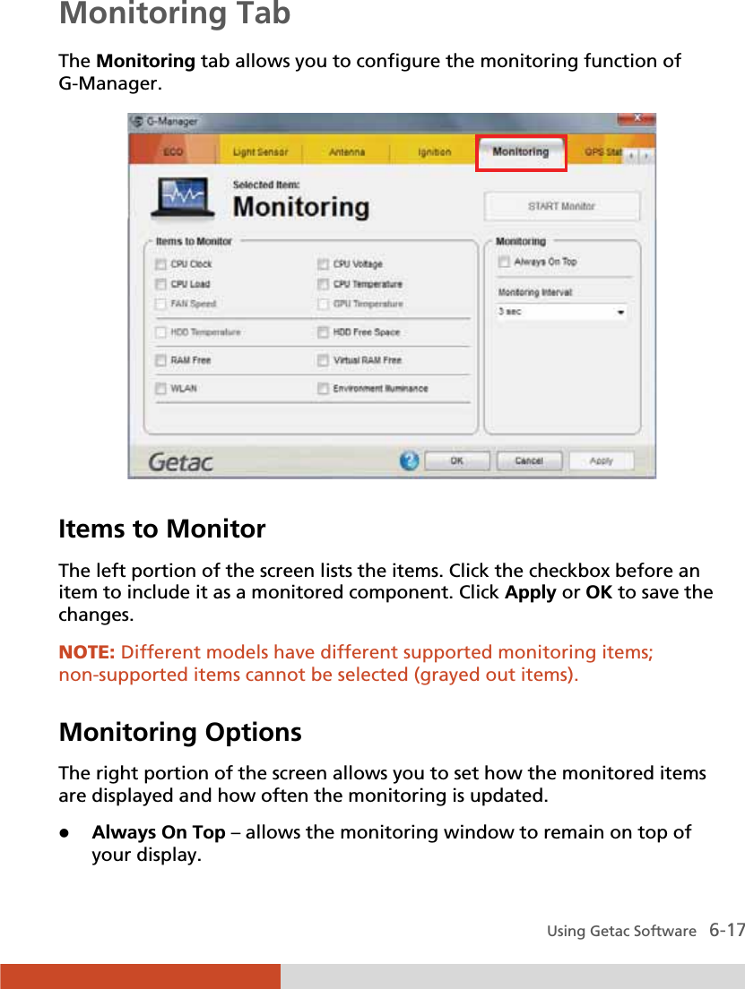  Using Getac Software   6-17 Monitoring Tab The Monitoring tab allows you to configure the monitoring function of G-Manager.  Items to Monitor The left portion of the screen lists the items. Click the checkbox before an item to include it as a monitored component. Click Apply or OK to save the changes. NOTE: Different models have different supported monitoring items; non-supported items cannot be selected (grayed out items).  Monitoring Options The right portion of the screen allows you to set how the monitored items are displayed and how often the monitoring is updated. z Always On Top – allows the monitoring window to remain on top of your display. 