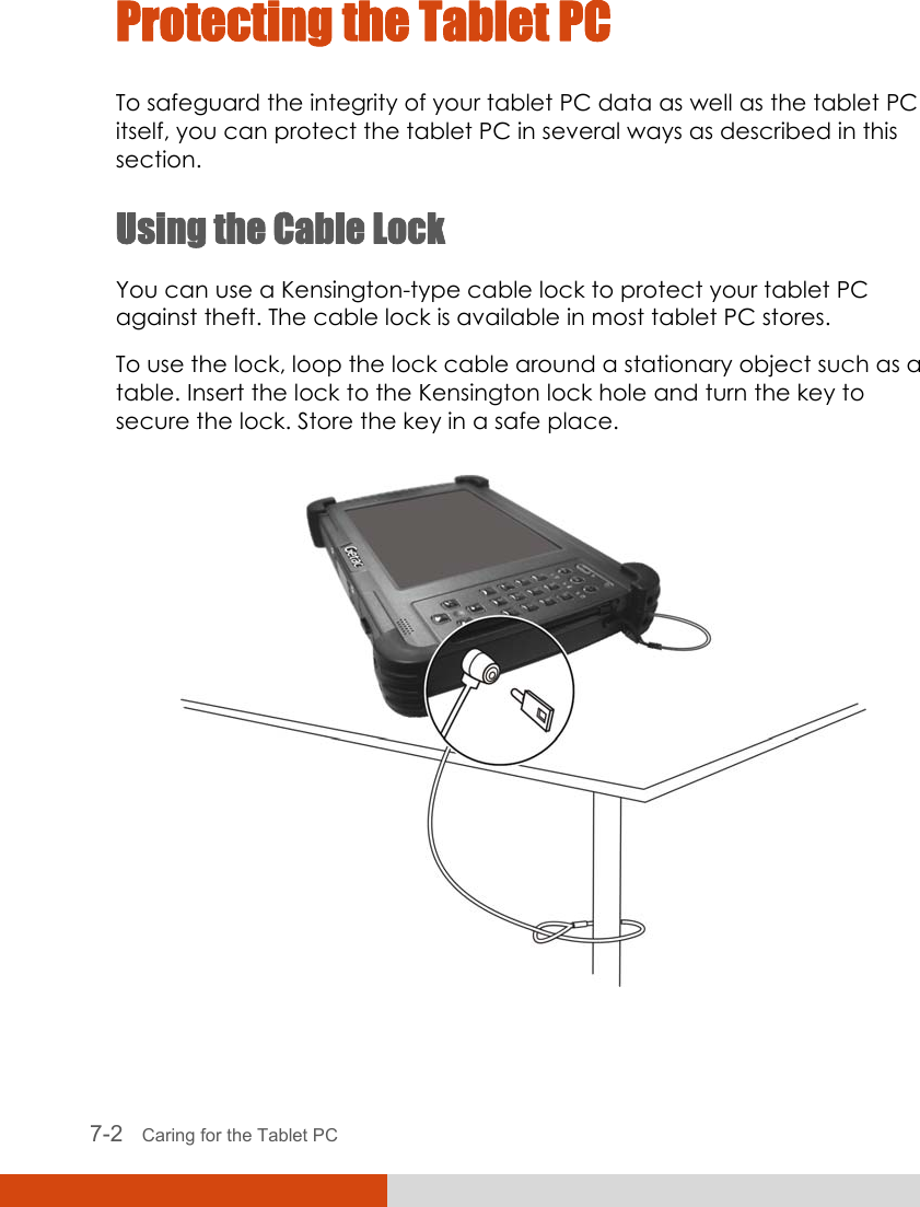  7-2   Caring for the Tablet PC Protecting the Tablet PC To safeguard the integrity of your tablet PC data as well as the tablet PC itself, you can protect the tablet PC in several ways as described in this section. Using the Cable Lock You can use a Kensington-type cable lock to protect your tablet PC against theft. The cable lock is available in most tablet PC stores. To use the lock, loop the lock cable around a stationary object such as a table. Insert the lock to the Kensington lock hole and turn the key to secure the lock. Store the key in a safe place.  