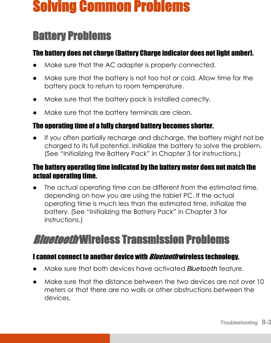  Troubleshooting   8-3 Solving Common Problems Battery Problems The battery does not charge (Battery Charge indicator does not light amber). z Make sure that the AC adapter is properly connected. z Make sure that the battery is not too hot or cold. Allow time for the battery pack to return to room temperature. z Make sure that the battery pack is installed correctly. z Make sure that the battery terminals are clean. The operating time of a fully charged battery becomes shorter. z If you often partially recharge and discharge, the battery might not be charged to its full potential. Initialize the battery to solve the problem. (See “Initializing the Battery Pack” in Chapter 3 for instructions.) The battery operating time indicated by the battery meter does not match the actual operating time. z The actual operating time can be different from the estimated time, depending on how you are using the tablet PC. If the actual operating time is much less than the estimated time, initialize the battery. (See “Initializing the Battery Pack” in Chapter 3 for instructions.) Bluetooth Wireless Transmission Problems I cannot connect to another device with Bluetooth wireless technology. z Make sure that both devices have activated Bluetooth feature. z Make sure that the distance between the two devices are not over 10 meters or that there are no walls or other obstructions between the devices. 