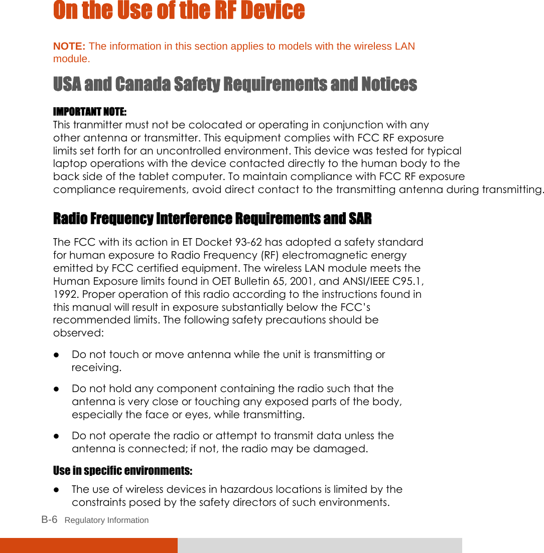  B-6   Regulatory Information On the Use of the RF Device NOTE: The information in this section applies to models with the wireless LAN module. USA and Canada Safety Requirements and Notices IMPORTANT NOTE: This tranmitter must not be colocated or operating in conjunction with any other antenna or transmitter. This equipment complies with FCC RF exposure limits set forth for an uncontrolled environment. This device was tested for typicallaptop operations with the device contacted directly to the human body to theback side of the tablet computer. To maintain compliance with FCC RF exposure  compliance requirements, avoid direct contact to the transmitting antenna during transmitting.Radio Frequency Interference Requirements and SAR The FCC with its action in ET Docket 93-62 has adopted a safety standard for human exposure to Radio Frequency (RF) electromagnetic energy emitted by FCC certified equipment. The wireless LAN module meets the Human Exposure limits found in OET Bulletin 65, 2001, and ANSI/IEEE C95.1, 1992. Proper operation of this radio according to the instructions found in this manual will result in exposure substantially below the FCC’s recommended limits. The following safety precautions should be observed: z Do not touch or move antenna while the unit is transmitting or receiving. z Do not hold any component containing the radio such that the antenna is very close or touching any exposed parts of the body, especially the face or eyes, while transmitting. z Do not operate the radio or attempt to transmit data unless the antenna is connected; if not, the radio may be damaged. Use in specific environments: z The use of wireless devices in hazardous locations is limited by the constraints posed by the safety directors of such environments.  