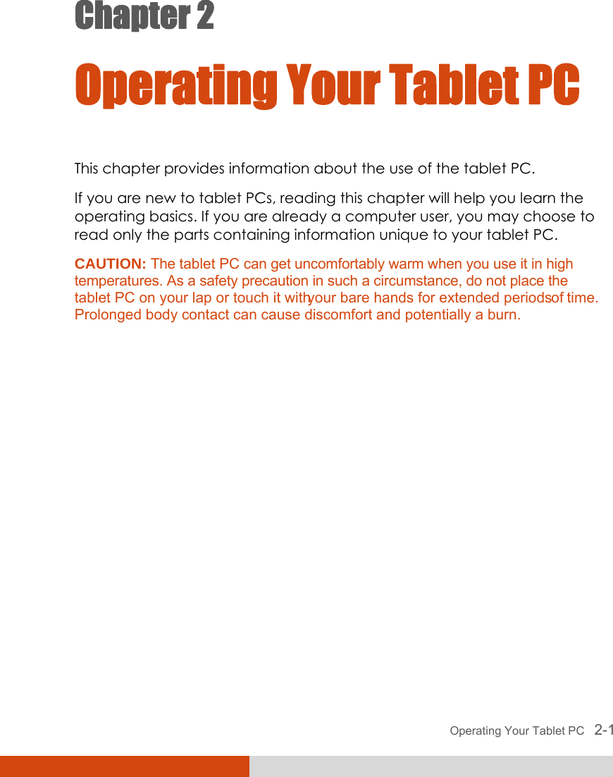 Operating Your Tablet PC   2-1 Chapter 2  Operating Your Tablet PC This chapter provides information about the use of the tablet PC. If you are new to tablet PCs, reading this chapter will help you learn the operating basics. If you are already a computer user, you may choose to read only the parts containing information unique to your tablet PC. CAUTION: The tablet PC can get uncomfortably warm when you use it in high temperatures. As a safety precaution in such a circumstance, do not place the tablet PC on your lap or touch it with your bare hands for extended periods of time. Prolonged body contact can cause discomfort and potentially a burn.  