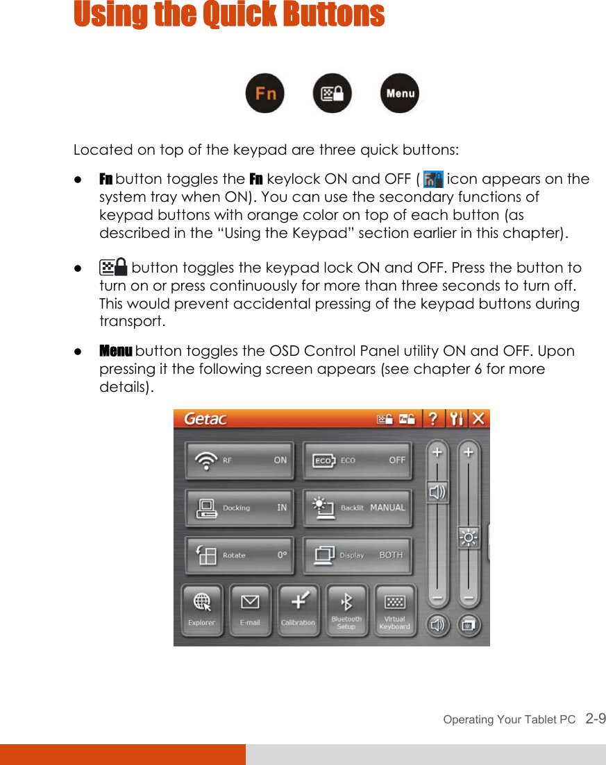  Operating Your Tablet PC   2-9 Using the Quick Buttons  Located on top of the keypad are three quick buttons: z Fn button toggles the Fn keylock ON and OFF (   icon appears on the system tray when ON). You can use the secondary functions of keypad buttons with orange color on top of each button (as described in the “Using the Keypad” section earlier in this chapter). z  button toggles the keypad lock ON and OFF. Press the button to turn on or press continuously for more than three seconds to turn off. This would prevent accidental pressing of the keypad buttons during transport. z Menu button toggles the OSD Control Panel utility ON and OFF. Upon pressing it the following screen appears (see chapter 6 for more details).  