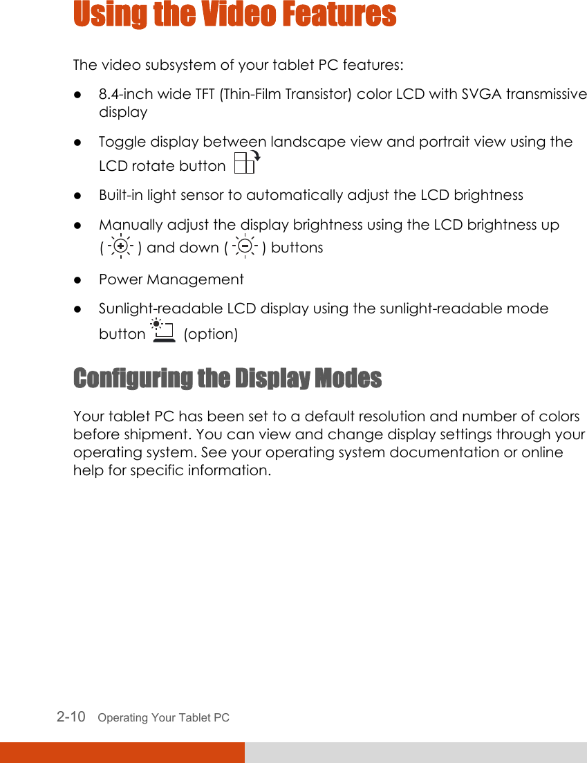  2-10   Operating Your Tablet PC Using the Video Features The video subsystem of your tablet PC features: z 8.4-inch wide TFT (Thin-Film Transistor) color LCD with SVGA transmissive display z Toggle display between landscape view and portrait view using the LCD rotate button    z Built-in light sensor to automatically adjust the LCD brightness z Manually adjust the display brightness using the LCD brightness up (   ) and down (   ) buttons z Power Management z Sunlight-readable LCD display using the sunlight-readable mode button    (option) Configuring the Display Modes Your tablet PC has been set to a default resolution and number of colors before shipment. You can view and change display settings through your operating system. See your operating system documentation or online help for specific information.  