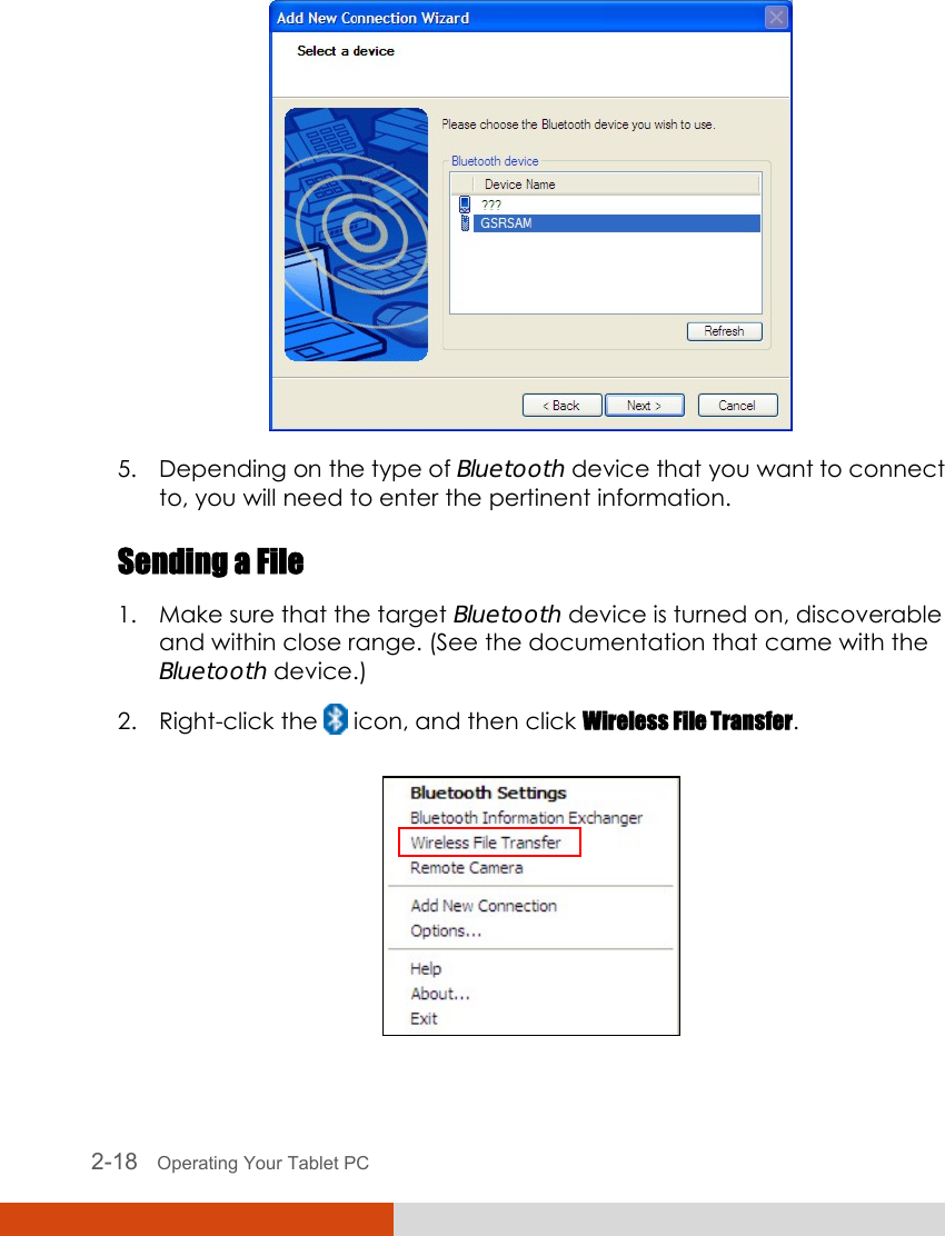  2-18   Operating Your Tablet PC  5. Depending on the type of Bluetooth device that you want to connect to, you will need to enter the pertinent information. Sending a File 1. Make sure that the target Bluetooth device is turned on, discoverable and within close range. (See the documentation that came with the Bluetooth device.) 2. Right-click the   icon, and then click Wireless File Transfer.  