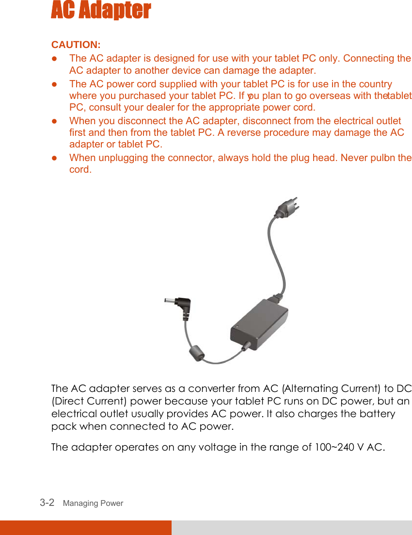  3-2   Managing Power AC Adapter CAUTION: z The AC adapter is designed for use with your tablet PC only. Connecting the AC adapter to another device can damage the adapter. z The AC power cord supplied with your tablet PC is for use in the country where you purchased your tablet PC. If you plan to go overseas with the tablet PC, consult your dealer for the appropriate power cord. z When you disconnect the AC adapter, disconnect from the electrical outlet first and then from the tablet PC. A reverse procedure may damage the AC adapter or tablet PC. z When unplugging the connector, always hold the plug head. Never pull on the cord.   The AC adapter serves as a converter from AC (Alternating Current) to DC (Direct Current) power because your tablet PC runs on DC power, but an electrical outlet usually provides AC power. It also charges the battery pack when connected to AC power. The adapter operates on any voltage in the range of 100~240 V AC. 