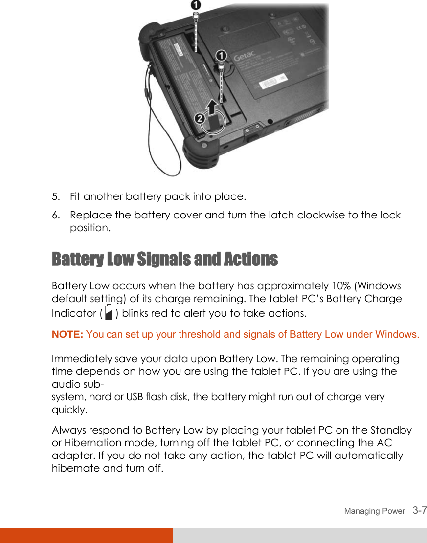  Managing Power   3-7  5. Fit another battery pack into place. 6. Replace the battery cover and turn the latch clockwise to the lock position. Battery Low Signals and Actions Battery Low occurs when the battery has approximately 10% (Windows default setting) of its charge remaining. The tablet PC’s Battery Charge Indicator (   ) blinks red to alert you to take actions. NOTE: You can set up your threshold and signals of Battery Low under Windows.  Immediately save your data upon Battery Low. The remaining operating time depends on how you are using the tablet PC. If you are using the audio sub- system, hard or USB flash disk, the battery might run out of charge very quickly. Always respond to Battery Low by placing your tablet PC on the Standby or Hibernation mode, turning off the tablet PC, or connecting the AC adapter. If you do not take any action, the tablet PC will automatically hibernate and turn off. 