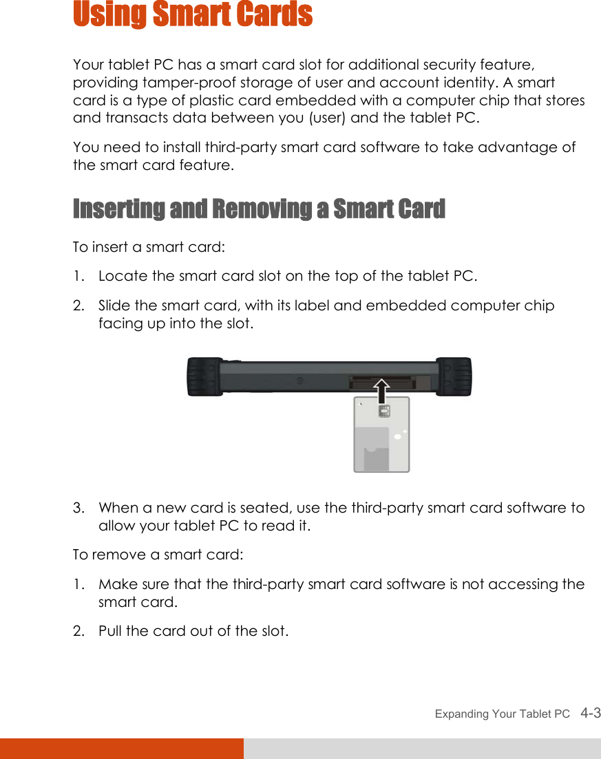  Expanding Your Tablet PC   4-3 Using Smart Cards Your tablet PC has a smart card slot for additional security feature, providing tamper-proof storage of user and account identity. A smart card is a type of plastic card embedded with a computer chip that stores and transacts data between you (user) and the tablet PC. You need to install third-party smart card software to take advantage of the smart card feature. Inserting and Removing a Smart Card To insert a smart card: 1. Locate the smart card slot on the top of the tablet PC. 2. Slide the smart card, with its label and embedded computer chip facing up into the slot.  3. When a new card is seated, use the third-party smart card software to allow your tablet PC to read it. To remove a smart card: 1. Make sure that the third-party smart card software is not accessing the smart card. 2. Pull the card out of the slot.  