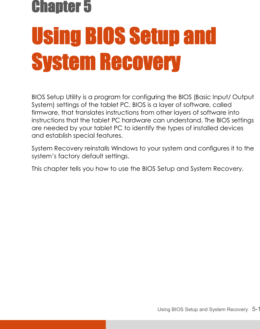  Using BIOS Setup and System Recovery   5-1 Chapter 5  Using BIOS Setup and System Recovery BIOS Setup Utility is a program for configuring the BIOS (Basic Input/ Output System) settings of the tablet PC. BIOS is a layer of software, called firmware, that translates instructions from other layers of software into instructions that the tablet PC hardware can understand. The BIOS settings are needed by your tablet PC to identify the types of installed devices and establish special features. System Recovery reinstalls Windows to your system and configures it to the system’s factory default settings. This chapter tells you how to use the BIOS Setup and System Recovery. 