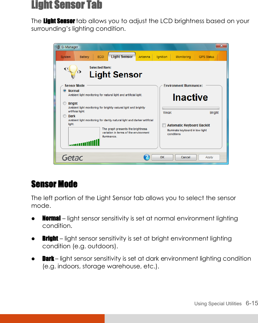 Using Special Utilities   6-15 Light Sensor Tab The Light Sensor tab allows you to adjust the LCD brightness based on your surrounding’s lighting condition.  Sensor Mode The left portion of the Light Sensor tab allows you to select the sensor mode. z Normal – light sensor sensitivity is set at normal environment lighting condition. z Bright – light sensor sensitivity is set at bright environment lighting condition (e.g. outdoors). z Dark – light sensor sensitivity is set at dark environment lighting condition (e.g. indoors, storage warehouse, etc.). 