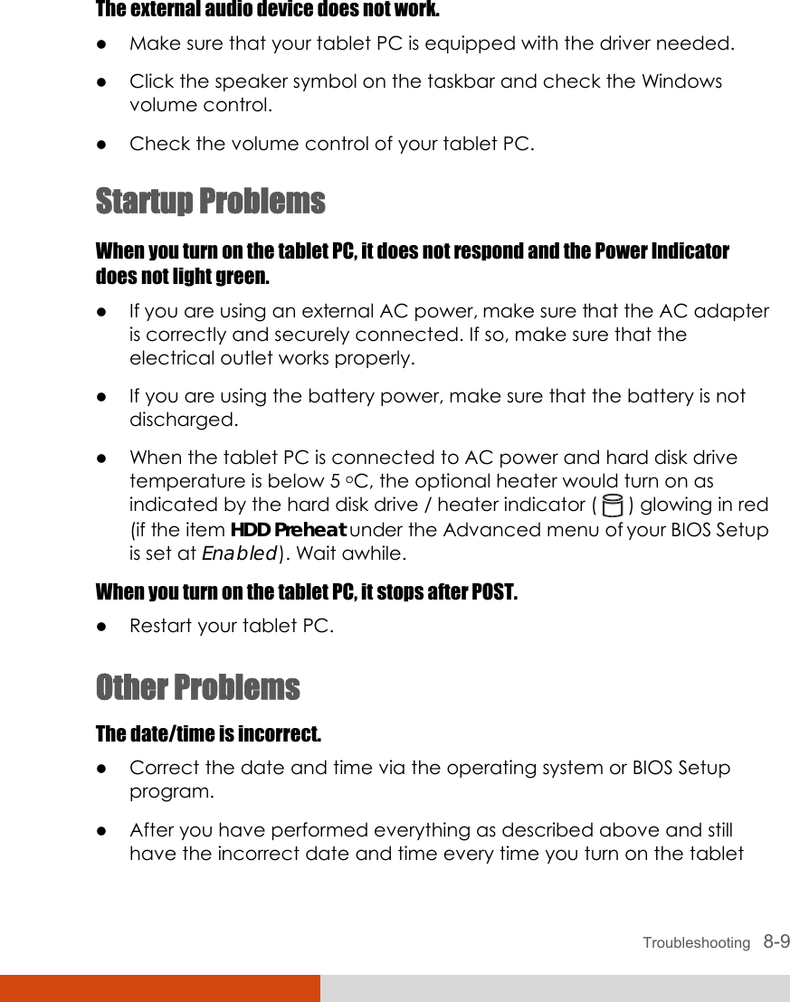  Troubleshooting   8-9 The external audio device does not work. z Make sure that your tablet PC is equipped with the driver needed. z Click the speaker symbol on the taskbar and check the Windows volume control. z Check the volume control of your tablet PC. Startup Problems When you turn on the tablet PC, it does not respond and the Power Indicator does not light green. z If you are using an external AC power, make sure that the AC adapter is correctly and securely connected. If so, make sure that the electrical outlet works properly. z If you are using the battery power, make sure that the battery is not discharged. z When the tablet PC is connected to AC power and hard disk drive temperature is below 5 oC, the optional heater would turn on as indicated by the hard disk drive / heater indicator (   ) glowing in red (if the item HDD Preheat under the Advanced menu of your BIOS Setup is set at Enabled). Wait awhile. When you turn on the tablet PC, it stops after POST. z Restart your tablet PC. Other Problems The date/time is incorrect. z Correct the date and time via the operating system or BIOS Setup program. z After you have performed everything as described above and still have the incorrect date and time every time you turn on the tablet 