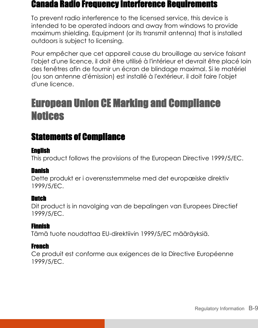  Regulatory Information   B-9 Canada Radio Frequency Interference Requirements To prevent radio interference to the licensed service, this device is intended to be operated indoors and away from windows to provide maximum shielding. Equipment (or its transmit antenna) that is installed outdoors is subject to licensing. Pour empêcher que cet appareil cause du brouillage au service faisant l&apos;objet d&apos;une licence, il doit être utilisé à l&apos;intérieur et devrait être placé loin des fenêtres afin de fournir un écran de blindage maximal. Si le matériel (ou son antenne d&apos;émission) est installé à l&apos;extérieur, il doit faire l&apos;objet d&apos;une licence. European Union CE Marking and Compliance Notices Statements of Compliance English This product follows the provisions of the European Directive 1999/5/EC. Danish Dette produkt er i overensstemmelse med det europæiske direktiv 1999/5/EC. Dutch Dit product is in navolging van de bepalingen van Europees Directief 1999/5/EC. Finnish Tämä tuote noudattaa EU-direktiivin 1999/5/EC määräyksiä. French Ce produit est conforme aux exigences de la Directive Européenne 1999/5/EC. 
