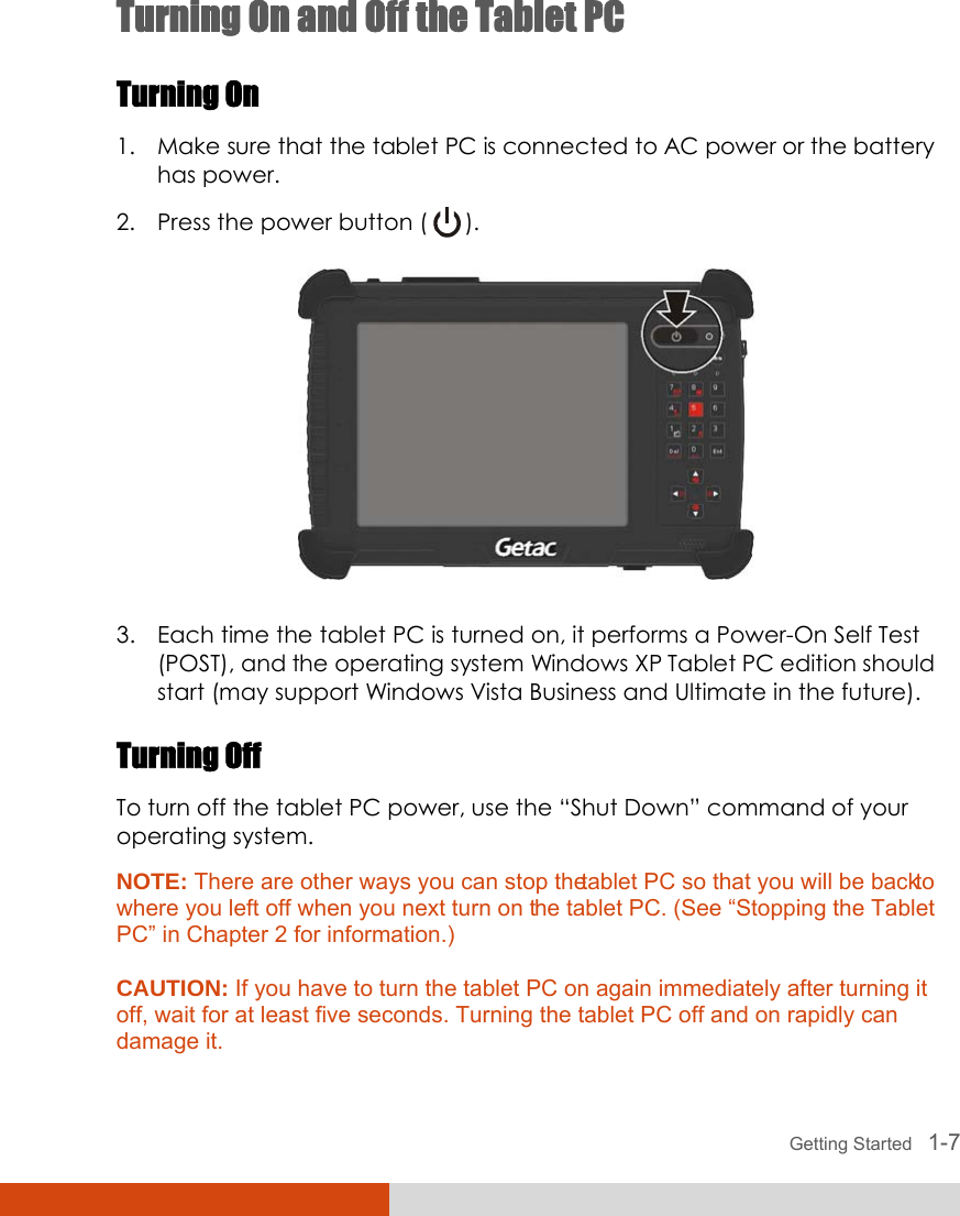  Getting Started   1-7 Turning On and Off the Tablet PC Turning On 1. Make sure that the tablet PC is connected to AC power or the battery has power. 2. Press the power button (   ).  3. Each time the tablet PC is turned on, it performs a Power-On Self Test (POST), and the operating system Windows XP Tablet PC edition should start (may support Windows Vista Business and Ultimate in the future). Turning Off To turn off the tablet PC power, use the “Shut Down” command of your operating system. NOTE: There are other ways you can stop the tablet PC so that you will be back to where you left off when you next turn on the tablet PC. (See “Stopping the Tablet PC” in Chapter 2 for information.)  CAUTION: If you have to turn the tablet PC on again immediately after turning it off, wait for at least five seconds. Turning the tablet PC off and on rapidly can damage it.  