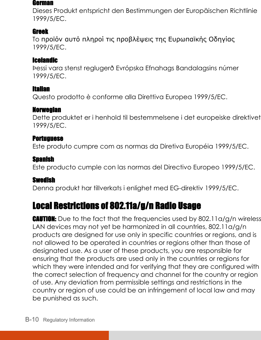  B-10   Regulatory Information German Dieses Produkt entspricht den Bestimmungen der Europäischen Richtlinie 1999/5/EC. Greek To προϊόν αυτό πληροί τις προβλέψεις της Ευρωπαϊκής Οδηγίας 1999/5/EC. Icelandic Þessi vara stenst reglugerð Evrópska Efnahags Bandalagsins númer 1999/5/EC. Italian Questo prodotto è conforme alla Direttiva Europea 1999/5/EC. Norwegian Dette produktet er i henhold til bestemmelsene i det europeiske direktivet 1999/5/EC. Portuguese Este produto cumpre com as normas da Diretiva Européia 1999/5/EC. Spanish Este producto cumple con las normas del Directivo Europeo 1999/5/EC. Swedish Denna produkt har tillverkats i enlighet med EG-direktiv 1999/5/EC. Local Restrictions of 802.11a/g/n Radio Usage CAUTION: Due to the fact that the frequencies used by 802.11a/g/n wireless LAN devices may not yet be harmonized in all countries, 802.11a/g/n products are designed for use only in specific countries or regions, and is not allowed to be operated in countries or regions other than those of designated use. As a user of these products, you are responsible for ensuring that the products are used only in the countries or regions for which they were intended and for verifying that they are configured with the correct selection of frequency and channel for the country or region of use. Any deviation from permissible settings and restrictions in the country or region of use could be an infringement of local law and may be punished as such. 