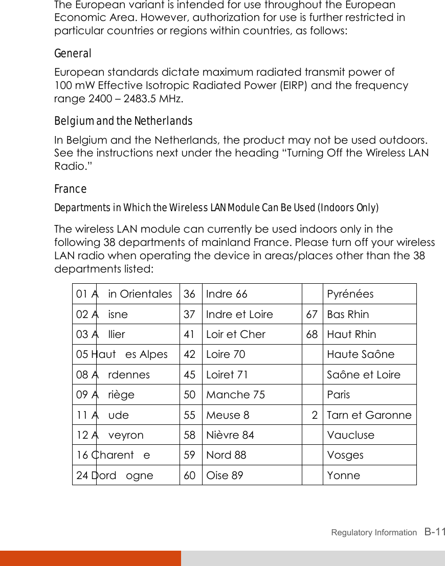  Regulatory Information   B-11 The European variant is intended for use throughout the European Economic Area. However, authorization for use is further restricted in particular countries or regions within countries, as follows: General European standards dictate maximum radiated transmit power of 100 mW Effective Isotropic Radiated Power (EIRP) and the frequency range 2400 – 2483.5 MHz. Belgium and the Netherlands In Belgium and the Netherlands, the product may not be used outdoors. See the instructions next under the heading “Turning Off the Wireless LAN Radio.” France Departments in Which the Wireless LAN Module Can Be Used (Indoors Only) The wireless LAN module can currently be used indoors only in the following 38 departments of mainland France. Please turn off your wireless LAN radio when operating the device in areas/places other than the 38 departments listed: 01 A in Orientales 36 Indre 66 Pyrénées 02 A isne  37 Indre et Loire  67 Bas Rhin 03 A llier  41 Loir et Cher  68 Haut Rhin 05 Haut es Alpes  42 Loire 70 Haute Saône 08 A rdennes  45 Loiret 71 Saône et Loire 09 A riège  50 Manche 75 Paris 11 A ude  55 Meuse 8 2 Tarn et Garonne 12 A veyron  58 Nièvre 84 Vaucluse 16 Charent e  59 Nord 88 Vosges 24 Dord ogne  60 Oise 89 Yonne 