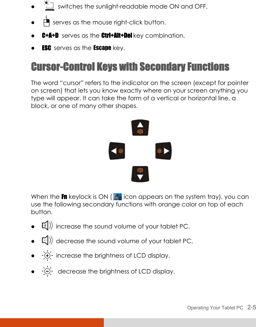  Operating Your Tablet PC   2-5 z    switches the sunlight-readable mode ON and OFF. z    serves as the mouse right-click button. z C+A+D  serves as the Ctrl+Alt+Del key combination. z ESC  serves as the Escape key. Cursor-Control Keys with Secondary Functions The word “cursor” refers to the indicator on the screen (except for pointer on screen) that lets you know exactly where on your screen anything you type will appear. It can take the form of a vertical or horizontal line, a block, or one of many other shapes.  When the Fn keylock is ON (   icon appears on the system tray), you can use the following secondary functions with orange color on top of each button. z   increase the sound volume of your tablet PC. z   decrease the sound volume of your tablet PC. z   increase the brightness of LCD display. z    decrease the brightness of LCD display. 