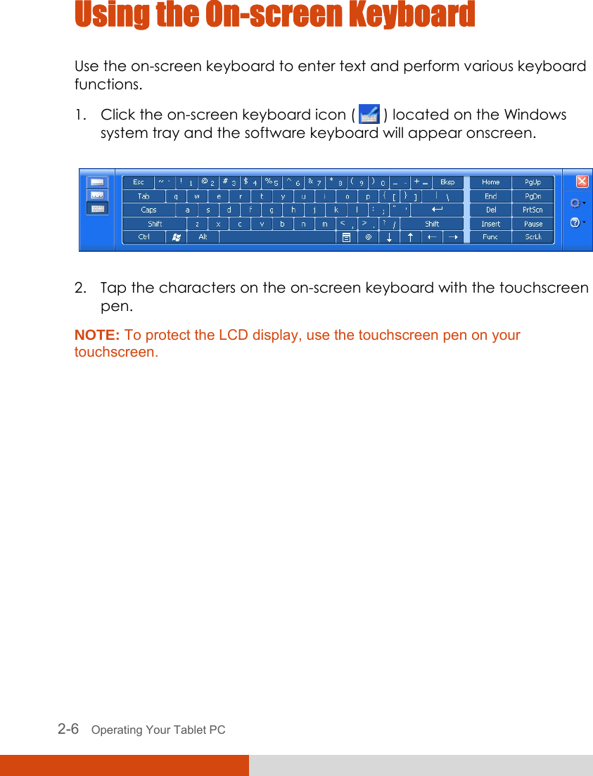  2-6   Operating Your Tablet PC Using the On-screen Keyboard Use the on-screen keyboard to enter text and perform various keyboard functions. 1. Click the on-screen keyboard icon (   ) located on the Windows system tray and the software keyboard will appear onscreen.  2. Tap the characters on the on-screen keyboard with the touchscreen pen. NOTE: To protect the LCD display, use the touchscreen pen on your touchscreen.  