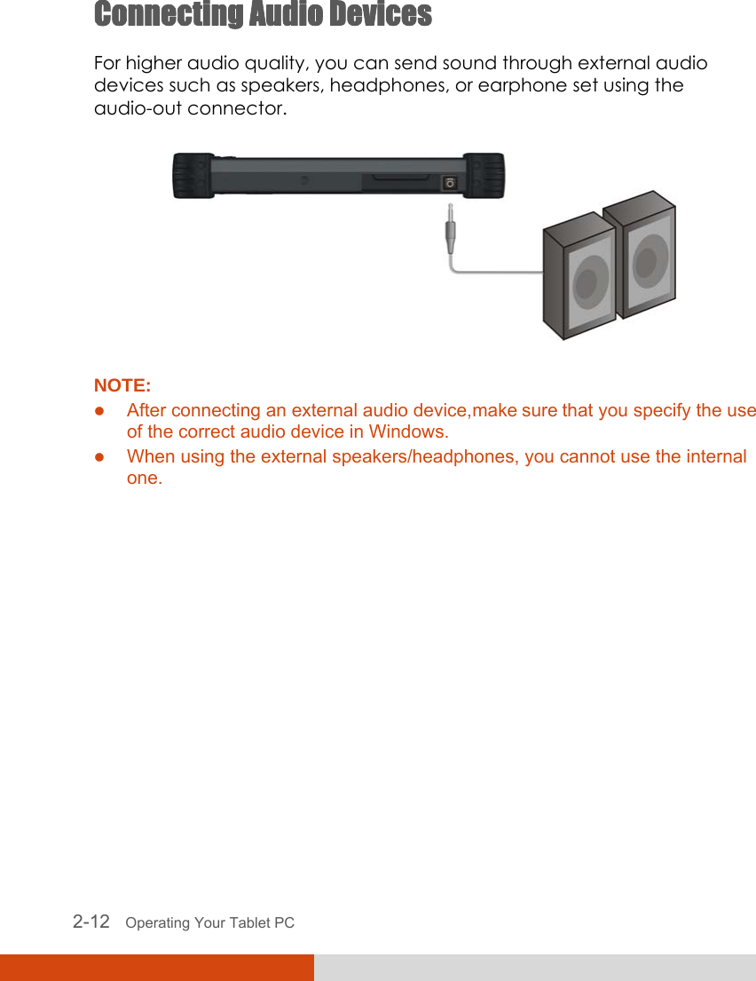  2-12   Operating Your Tablet PC Connecting Audio Devices For higher audio quality, you can send sound through external audio devices such as speakers, headphones, or earphone set using the audio-out connector.  NOTE: z After connecting an external audio device, make sure that you specify the use of the correct audio device in Windows. z When using the external speakers/headphones, you cannot use the internal one.  