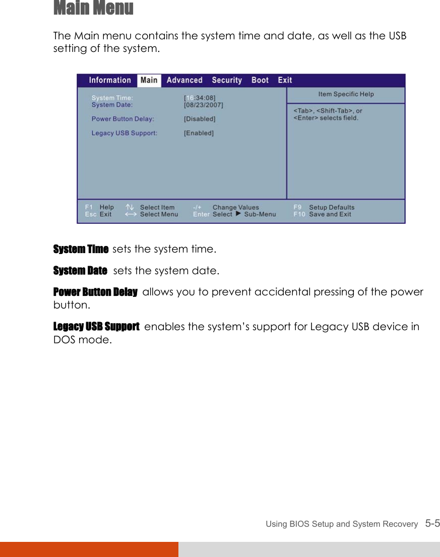  Using BIOS Setup and System Recovery   5-5 Main Menu The Main menu contains the system time and date, as well as the USB setting of the system.  System Time  sets the system time. System Date  sets the system date. Power Button Delay  allows you to prevent accidental pressing of the power button. Legacy USB Support  enables the system’s support for Legacy USB device in DOS mode.        