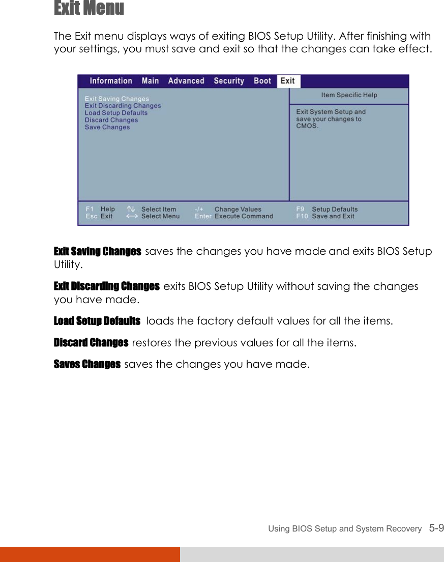  Using BIOS Setup and System Recovery   5-9 Exit Menu The Exit menu displays ways of exiting BIOS Setup Utility. After finishing with your settings, you must save and exit so that the changes can take effect.  Exit Saving Changes  saves the changes you have made and exits BIOS Setup Utility. Exit Discarding Changes  exits BIOS Setup Utility without saving the changes you have made. Load Setup Defaults  loads the factory default values for all the items. Discard Changes  restores the previous values for all the items. Saves Changes  saves the changes you have made. 