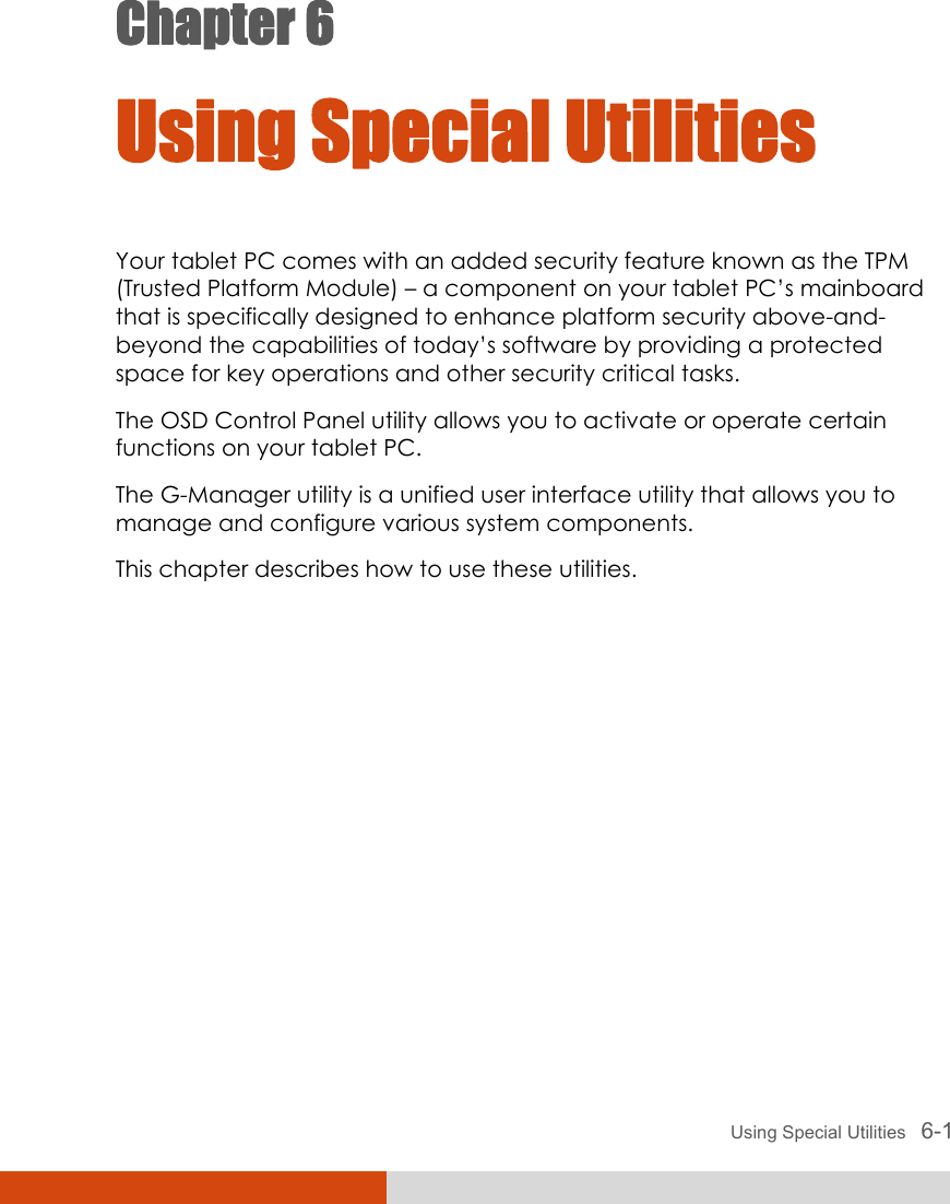  Using Special Utilities   6-1 Chapter 6  Using Special Utilities Your tablet PC comes with an added security feature known as the TPM (Trusted Platform Module) – a component on your tablet PC’s mainboard that is specifically designed to enhance platform security above-and- beyond the capabilities of today’s software by providing a protected space for key operations and other security critical tasks. The OSD Control Panel utility allows you to activate or operate certain functions on your tablet PC. The G-Manager utility is a unified user interface utility that allows you to manage and configure various system components. This chapter describes how to use these utilities.    