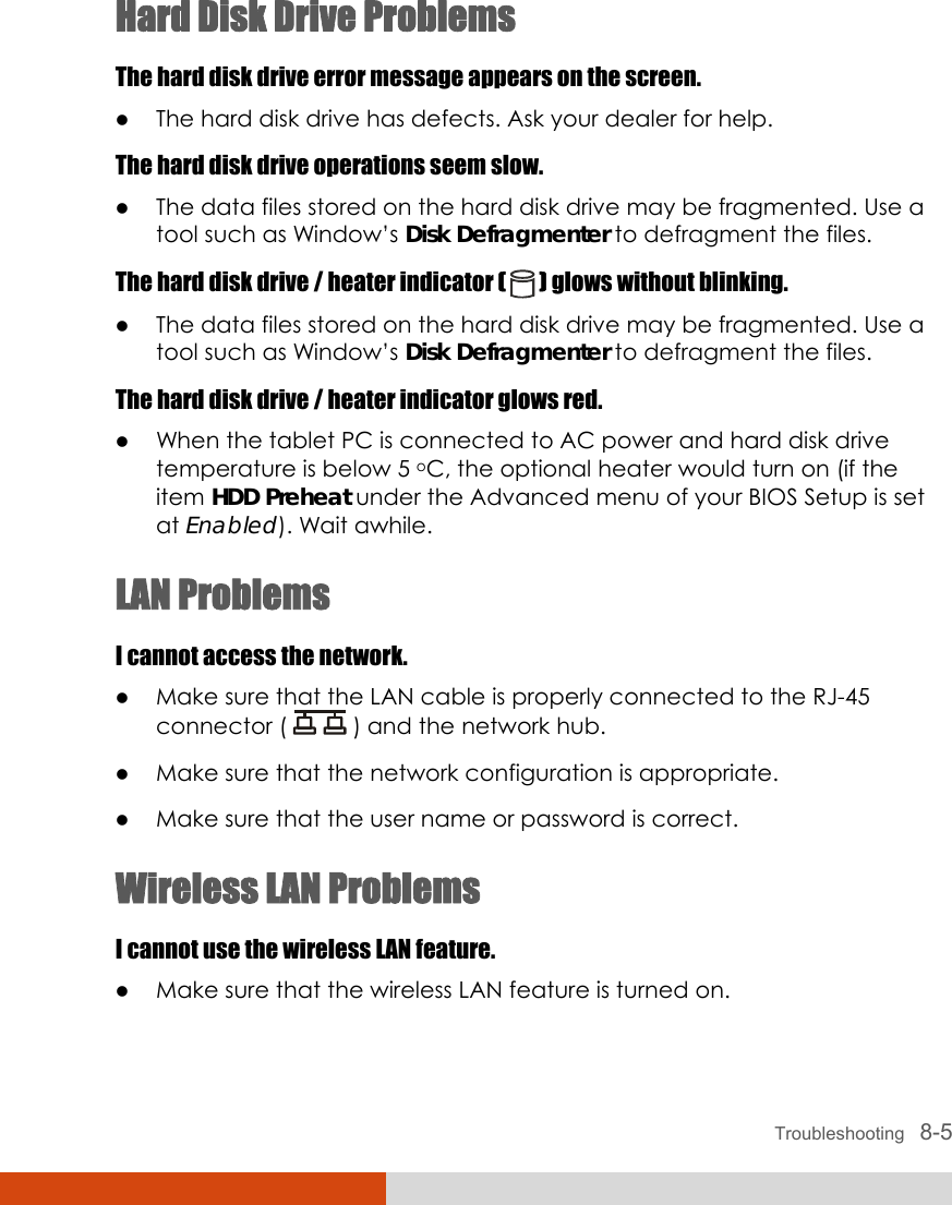  Troubleshooting   8-5 Hard Disk Drive Problems The hard disk drive error message appears on the screen. z The hard disk drive has defects. Ask your dealer for help. The hard disk drive operations seem slow. z The data files stored on the hard disk drive may be fragmented. Use a tool such as Window’s Disk Defragmenter to defragment the files. The hard disk drive / heater indicator (   ) glows without blinking. z The data files stored on the hard disk drive may be fragmented. Use a tool such as Window’s Disk Defragmenter to defragment the files. The hard disk drive / heater indicator glows red. z When the tablet PC is connected to AC power and hard disk drive temperature is below 5 oC, the optional heater would turn on (if the item HDD Preheat under the Advanced menu of your BIOS Setup is set at Enabled). Wait awhile. LAN Problems I cannot access the network. z Make sure that the LAN cable is properly connected to the RJ-45 connector (   ) and the network hub. z Make sure that the network configuration is appropriate. z Make sure that the user name or password is correct. Wireless LAN Problems I cannot use the wireless LAN feature. z Make sure that the wireless LAN feature is turned on. 