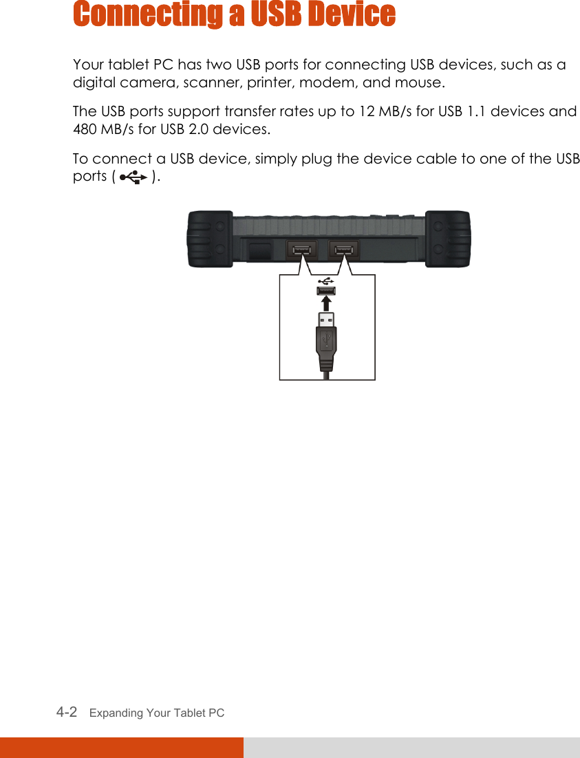  4-2   Expanding Your Tablet PC  Connecting a USB Device Your tablet PC has two USB ports for connecting USB devices, such as a digital camera, scanner, printer, modem, and mouse. The USB ports support transfer rates up to 12 MB/s for USB 1.1 devices and 480 MB/s for USB 2.0 devices. To connect a USB device, simply plug the device cable to one of the USB ports (   ).  