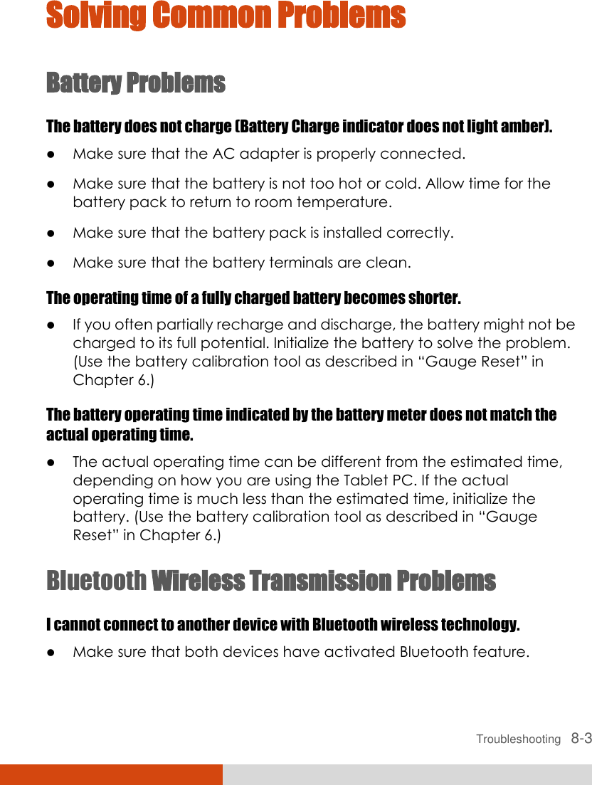  Troubleshooting   8-3 Solving Common Problems Battery Problems The battery does not charge (Battery Charge indicator does not light amber).  Make sure that the AC adapter is properly connected.  Make sure that the battery is not too hot or cold. Allow time for the battery pack to return to room temperature.  Make sure that the battery pack is installed correctly.  Make sure that the battery terminals are clean. The operating time of a fully charged battery becomes shorter.  If you often partially recharge and discharge, the battery might not be charged to its full potential. Initialize the battery to solve the problem. (Use the battery calibration tool as described in “Gauge Reset” in Chapter 6.) The battery operating time indicated by the battery meter does not match the actual operating time.  The actual operating time can be different from the estimated time, depending on how you are using the Tablet PC. If the actual operating time is much less than the estimated time, initialize the battery. (Use the battery calibration tool as described in “Gauge Reset” in Chapter 6.) Bluetooth Wireless Transmission Problems I cannot connect to another device with Bluetooth wireless technology.  Make sure that both devices have activated Bluetooth feature. 