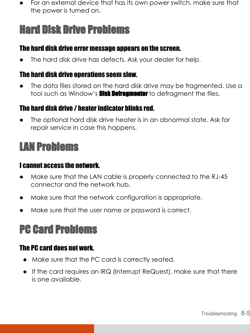  Troubleshooting   8-5  For an external device that has its own power switch, make sure that the power is turned on. Hard Disk Drive Problems The hard disk drive error message appears on the screen.  The hard disk drive has defects. Ask your dealer for help. The hard disk drive operations seem slow.  The data files stored on the hard disk drive may be fragmented. Use a tool such as Window’s Disk Defragmenter to defragment the files. The hard disk drive / heater indicator blinks red.  The optional hard disk drive heater is in an abnormal state. Ask for repair service in case this happens. LAN Problems I cannot access the network.  Make sure that the LAN cable is properly connected to the RJ-45 connector and the network hub.  Make sure that the network configuration is appropriate.  Make sure that the user name or password is correct. PC Card Problems The PC card does not work.  Make sure that the PC card is correctly seated.  If the card requires an IRQ (Interrupt ReQuest), make sure that there is one available. 