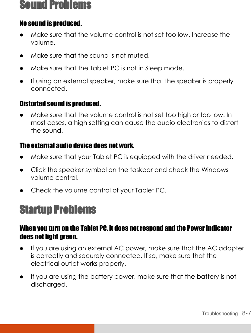  Troubleshooting   8-7 Sound Problems No sound is produced.  Make sure that the volume control is not set too low. Increase the volume.  Make sure that the sound is not muted.  Make sure that the Tablet PC is not in Sleep mode.  If using an external speaker, make sure that the speaker is properly connected. Distorted sound is produced.  Make sure that the volume control is not set too high or too low. In most cases, a high setting can cause the audio electronics to distort the sound. The external audio device does not work.  Make sure that your Tablet PC is equipped with the driver needed.  Click the speaker symbol on the taskbar and check the Windows volume control.  Check the volume control of your Tablet PC. Startup Problems When you turn on the Tablet PC, it does not respond and the Power Indicator does not light green.  If you are using an external AC power, make sure that the AC adapter is correctly and securely connected. If so, make sure that the electrical outlet works properly.  If you are using the battery power, make sure that the battery is not discharged. 