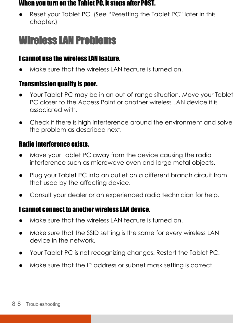  8-8   Troubleshooting When you turn on the Tablet PC, it stops after POST.  Reset your Tablet PC. (See “Resetting the Tablet PC” later in this chapter.) Wireless LAN Problems I cannot use the wireless LAN feature.  Make sure that the wireless LAN feature is turned on. Transmission quality is poor.  Your Tablet PC may be in an out-of-range situation. Move your Tablet PC closer to the Access Point or another wireless LAN device it is associated with.  Check if there is high interference around the environment and solve the problem as described next. Radio interference exists.  Move your Tablet PC away from the device causing the radio interference such as microwave oven and large metal objects.  Plug your Tablet PC into an outlet on a different branch circuit from that used by the affecting device.  Consult your dealer or an experienced radio technician for help. I cannot connect to another wireless LAN device.  Make sure that the wireless LAN feature is turned on.  Make sure that the SSID setting is the same for every wireless LAN device in the network.  Your Tablet PC is not recognizing changes. Restart the Tablet PC.  Make sure that the IP address or subnet mask setting is correct. 