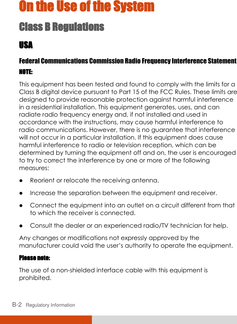  B-2   Regulatory Information On the Use of the System Class B Regulations USA Federal Communications Commission Radio Frequency Interference Statement NOTE: This equipment has been tested and found to comply with the limits for a Class B digital device pursuant to Part 15 of the FCC Rules. These limits are designed to provide reasonable protection against harmful interference in a residential installation. This equipment generates, uses, and can radiate radio frequency energy and, if not installed and used in accordance with the instructions, may cause harmful interference to radio communications. However, there is no guarantee that interference will not occur in a particular installation. If this equipment does cause harmful interference to radio or television reception, which can be determined by turning the equipment off and on, the user is encouraged to try to correct the interference by one or more of the following measures:  Reorient or relocate the receiving antenna.  Increase the separation between the equipment and receiver.  Connect the equipment into an outlet on a circuit different from that to which the receiver is connected.  Consult the dealer or an experienced radio/TV technician for help. Any changes or modifications not expressly approved by the manufacturer could void the user’s authority to operate the equipment. Please note: The use of a non-shielded interface cable with this equipment is prohibited. 
