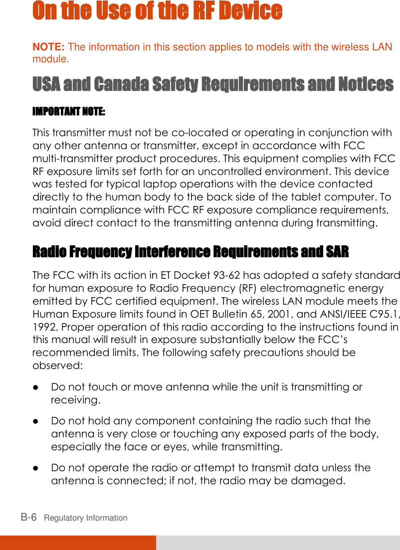  B-6   Regulatory Information On the Use of the RF Device NOTE: The information in this section applies to models with the wireless LAN module. USA and Canada Safety Requirements and Notices IMPORTANT NOTE:  This transmitter must not be co-located or operating in conjunction with any other antenna or transmitter, except in accordance with FCC multi-transmitter product procedures. This equipment complies with FCC RF exposure limits set forth for an uncontrolled environment. This device was tested for typical laptop operations with the device contacted directly to the human body to the back side of the tablet computer. To maintain compliance with FCC RF exposure compliance requirements, avoid direct contact to the transmitting antenna during transmitting. Radio Frequency Interference Requirements and SAR The FCC with its action in ET Docket 93-62 has adopted a safety standard for human exposure to Radio Frequency (RF) electromagnetic energy emitted by FCC certified equipment. The wireless LAN module meets the Human Exposure limits found in OET Bulletin 65, 2001, and ANSI/IEEE C95.1, 1992. Proper operation of this radio according to the instructions found in this manual will result in exposure substantially below the FCC’s recommended limits. The following safety precautions should be observed:  Do not touch or move antenna while the unit is transmitting or receiving.  Do not hold any component containing the radio such that the antenna is very close or touching any exposed parts of the body, especially the face or eyes, while transmitting.  Do not operate the radio or attempt to transmit data unless the antenna is connected; if not, the radio may be damaged. 