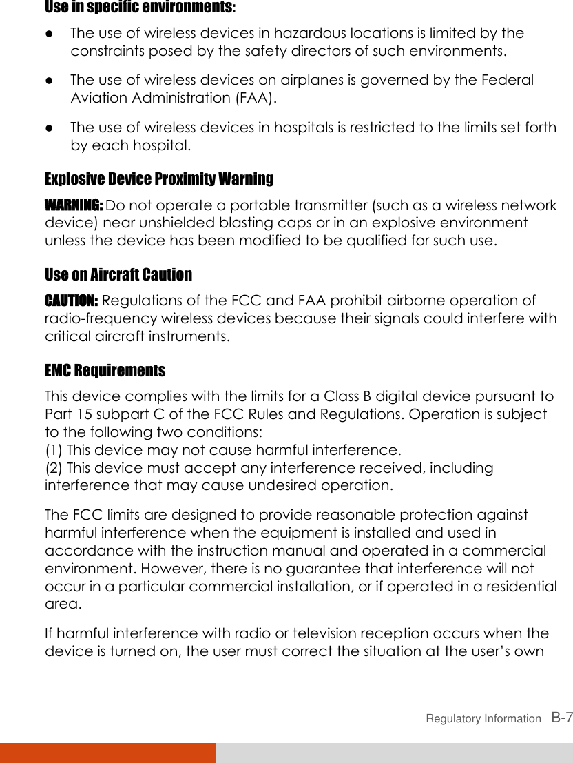  Regulatory Information   B-7 Use in specific environments:  The use of wireless devices in hazardous locations is limited by the constraints posed by the safety directors of such environments.  The use of wireless devices on airplanes is governed by the Federal Aviation Administration (FAA).  The use of wireless devices in hospitals is restricted to the limits set forth by each hospital. Explosive Device Proximity Warning WARNING: Do not operate a portable transmitter (such as a wireless network device) near unshielded blasting caps or in an explosive environment unless the device has been modified to be qualified for such use. Use on Aircraft Caution CAUTION: Regulations of the FCC and FAA prohibit airborne operation of radio-frequency wireless devices because their signals could interfere with critical aircraft instruments. EMC Requirements This device complies with the limits for a Class B digital device pursuant to Part 15 subpart C of the FCC Rules and Regulations. Operation is subject to the following two conditions: (1) This device may not cause harmful interference. (2) This device must accept any interference received, including interference that may cause undesired operation. The FCC limits are designed to provide reasonable protection against harmful interference when the equipment is installed and used in accordance with the instruction manual and operated in a commercial environment. However, there is no guarantee that interference will not occur in a particular commercial installation, or if operated in a residential area. If harmful interference with radio or television reception occurs when the device is turned on, the user must correct the situation at the user’s own 