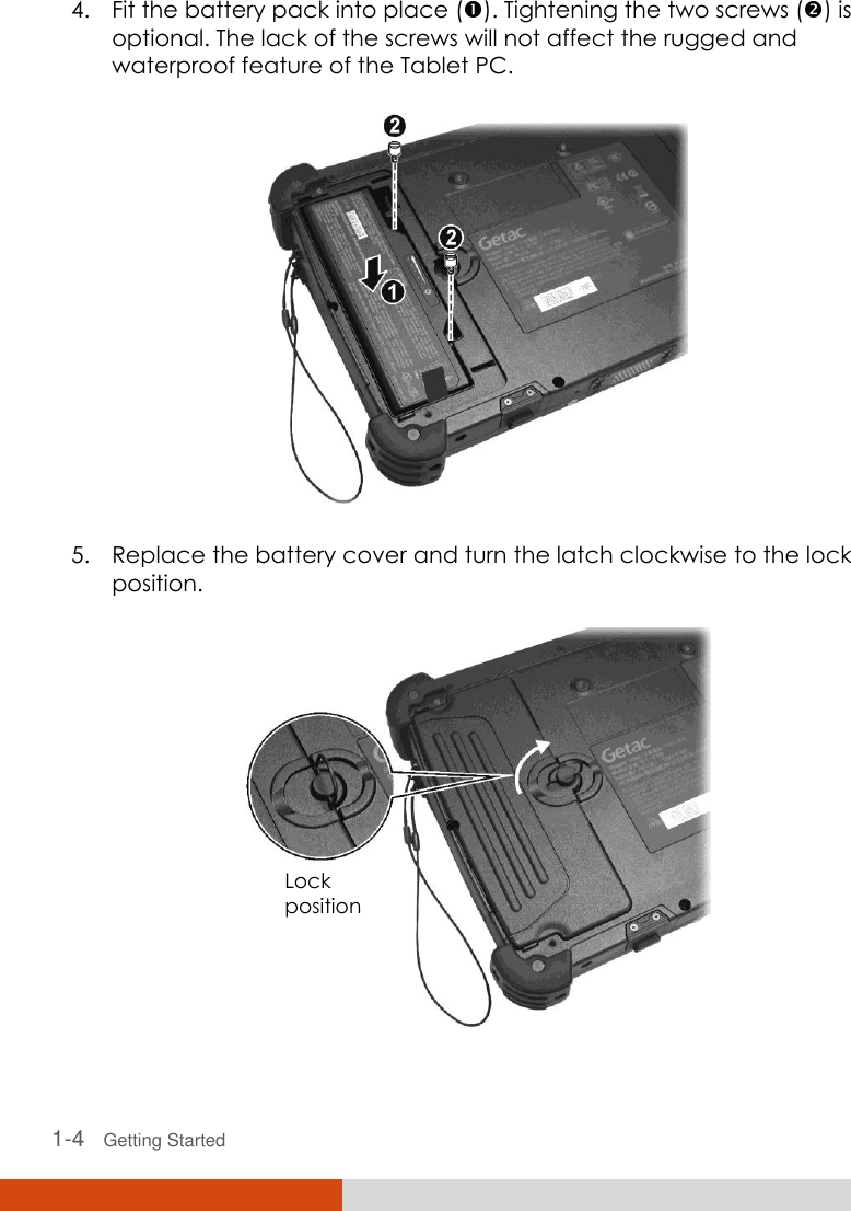   1-4   Getting Started 4. Fit the battery pack into place (). Tightening the two screws () is optional. The lack of the screws will not affect the rugged and waterproof feature of the Tablet PC.  5. Replace the battery cover and turn the latch clockwise to the lock position.  Lock position 