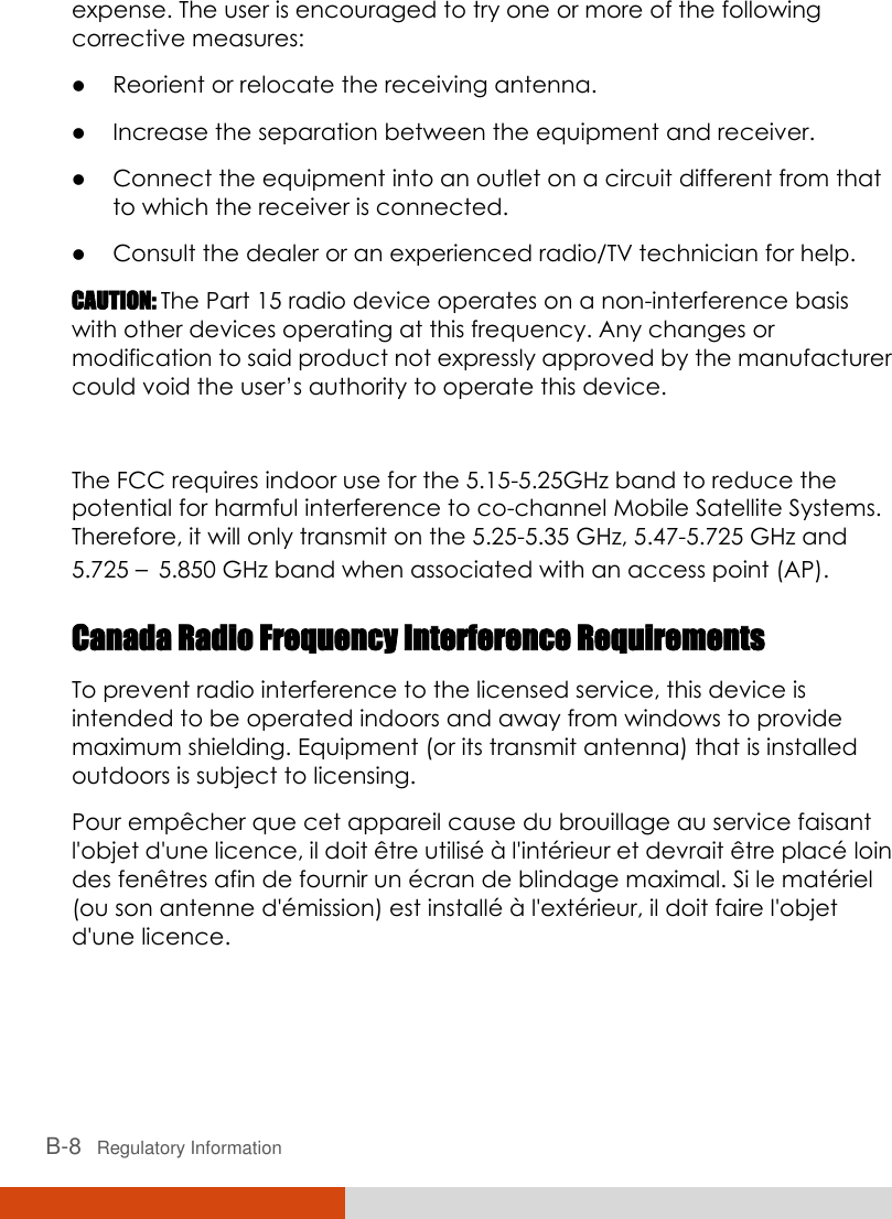  B-8   Regulatory Information expense. The user is encouraged to try one or more of the following corrective measures:  Reorient or relocate the receiving antenna.  Increase the separation between the equipment and receiver.  Connect the equipment into an outlet on a circuit different from that to which the receiver is connected.  Consult the dealer or an experienced radio/TV technician for help. CAUTION: The Part 15 radio device operates on a non-interference basis with other devices operating at this frequency. Any changes or modification to said product not expressly approved by the manufacturer could void the user’s authority to operate this device.  The FCC requires indoor use for the 5.15-5.25GHz band to reduce the potential for harmful interference to co-channel Mobile Satellite Systems. Therefore, it will only transmit on the 5.25-5.35 GHz, 5.47-5.725 GHz and 5.725 –5.850 GHz band when associated with an access point (AP). Canada Radio Frequency Interference Requirements To prevent radio interference to the licensed service, this device is intended to be operated indoors and away from windows to provide maximum shielding. Equipment (or its transmit antenna) that is installed outdoors is subject to licensing. Pour empê cher que cet appareil cause du brouillage au service faisant l&apos;objet d&apos;une licence, il doit ê tre utilisé  à  l&apos;inté rieur et devrait ê tre placé  loin des fenê tres afin de fournir un é cran de blindage maximal. Si le maté riel (ou son antenne d&apos;é mission) est installé  à  l&apos;exté rieur, il doit faire l&apos;objet d&apos;une licence. 
