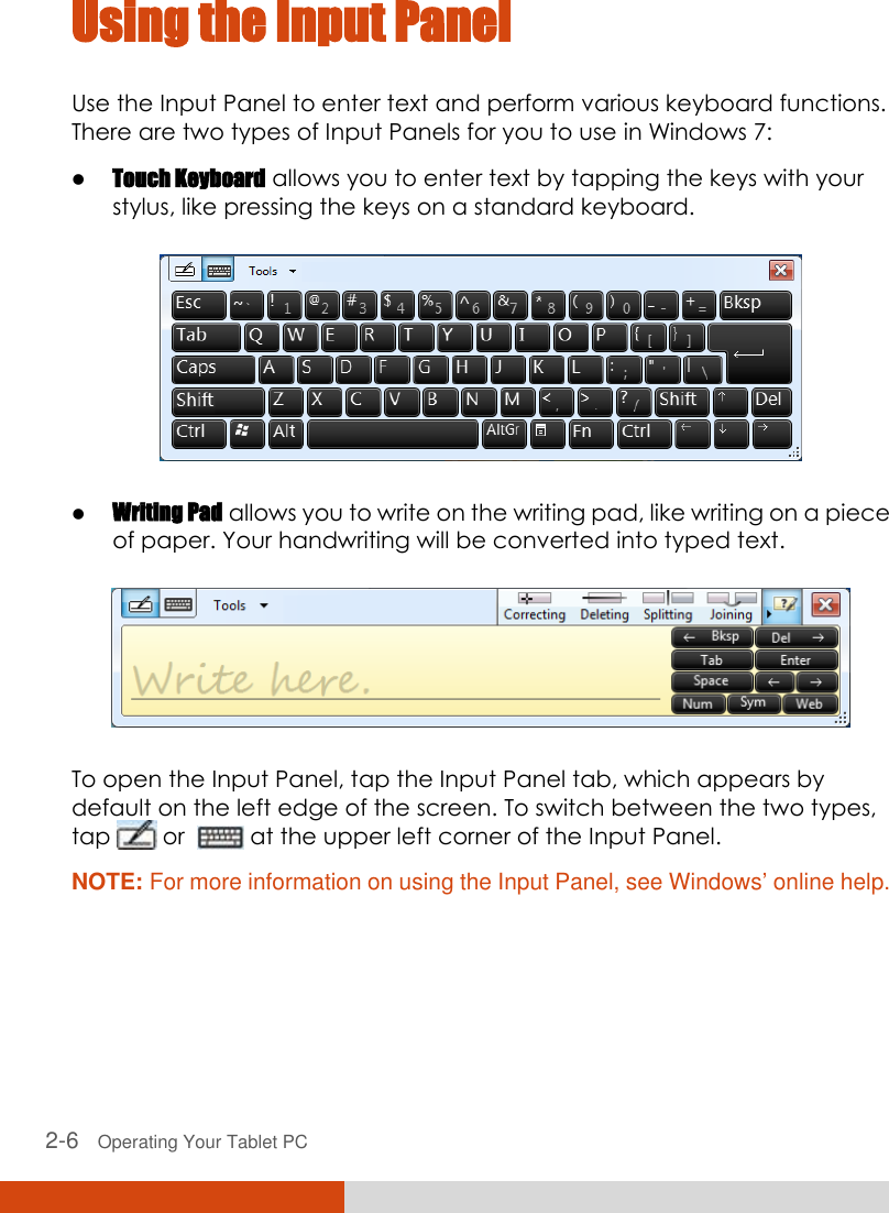  2-6   Operating Your Tablet PC Using the Input Panel Use the Input Panel to enter text and perform various keyboard functions. There are two types of Input Panels for you to use in Windows 7:  Touch Keyboard allows you to enter text by tapping the keys with your stylus, like pressing the keys on a standard keyboard.   Writing Pad allows you to write on the writing pad, like writing on a piece of paper. Your handwriting will be converted into typed text.  To open the Input Panel, tap the Input Panel tab, which appears by default on the left edge of the screen. To switch between the two types, tap   or    at the upper left corner of the Input Panel. NOTE: For more information on using the Input Panel, see Windows’ online help.  