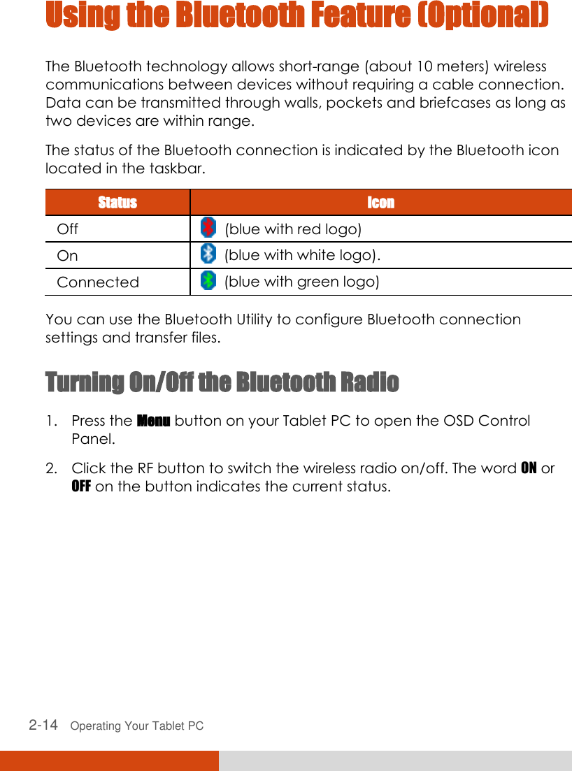  2-14   Operating Your Tablet PC Using the Bluetooth Feature (Optional) The Bluetooth technology allows short-range (about 10 meters) wireless communications between devices without requiring a cable connection. Data can be transmitted through walls, pockets and briefcases as long as two devices are within range. The status of the Bluetooth connection is indicated by the Bluetooth icon located in the taskbar. Status Icon Off   (blue with red logo) On   (blue with white logo). Connected   (blue with green logo)  You can use the Bluetooth Utility to configure Bluetooth connection settings and transfer files. Turning On/Off the Bluetooth Radio  1. Press the Menu button on your Tablet PC to open the OSD Control Panel. 2. Click the RF button to switch the wireless radio on/off. The word ON or OFF on the button indicates the current status. 