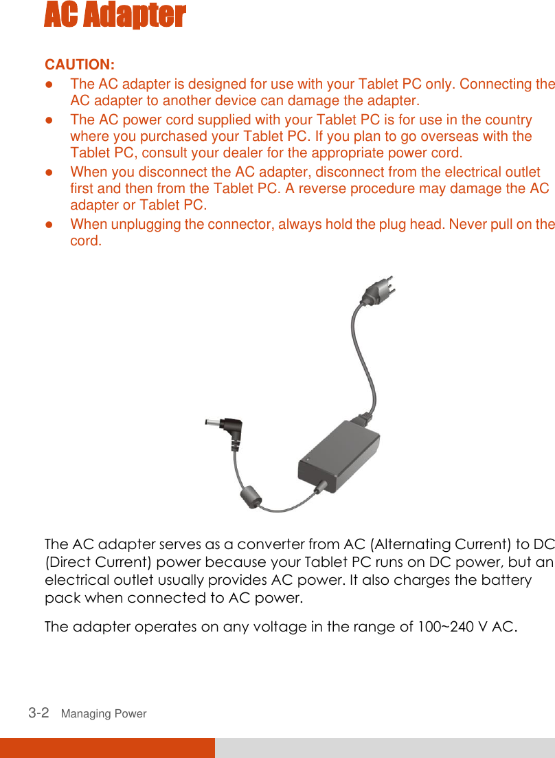  3-2   Managing Power AC Adapter CAUTION:  The AC adapter is designed for use with your Tablet PC only. Connecting the AC adapter to another device can damage the adapter.  The AC power cord supplied with your Tablet PC is for use in the country where you purchased your Tablet PC. If you plan to go overseas with the Tablet PC, consult your dealer for the appropriate power cord.  When you disconnect the AC adapter, disconnect from the electrical outlet first and then from the Tablet PC. A reverse procedure may damage the AC adapter or Tablet PC.  When unplugging the connector, always hold the plug head. Never pull on the cord.   The AC adapter serves as a converter from AC (Alternating Current) to DC (Direct Current) power because your Tablet PC runs on DC power, but an electrical outlet usually provides AC power. It also charges the battery pack when connected to AC power. The adapter operates on any voltage in the range of 100~240 V AC. 
