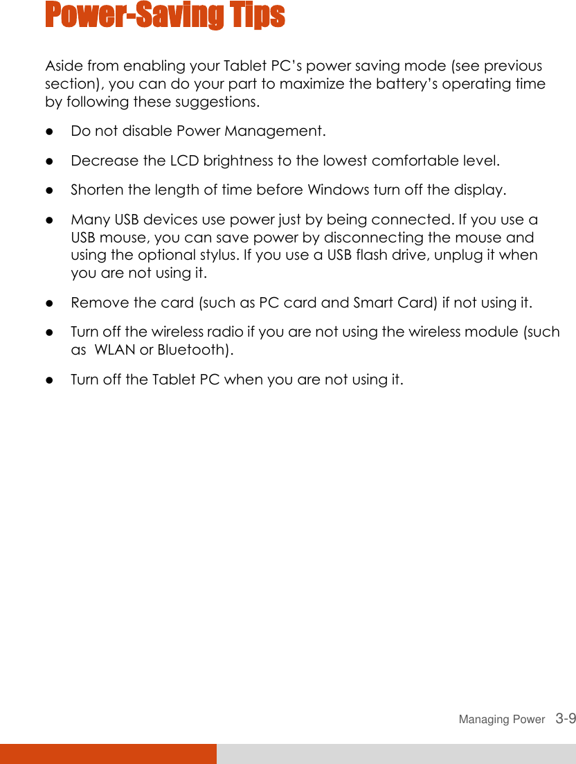  Managing Power   3-9 Power-Saving Tips Aside from enabling your Tablet PC’s power saving mode (see previous section), you can do your part to maximize the battery’s operating time by following these suggestions.  Do not disable Power Management.  Decrease the LCD brightness to the lowest comfortable level.  Shorten the length of time before Windows turn off the display.  Many USB devices use power just by being connected. If you use a USB mouse, you can save power by disconnecting the mouse and using the optional stylus. If you use a USB flash drive, unplug it when you are not using it.  Remove the card (such as PC card and Smart Card) if not using it.  Turn off the wireless radio if you are not using the wireless module (such as  WLAN or Bluetooth).  Turn off the Tablet PC when you are not using it.  