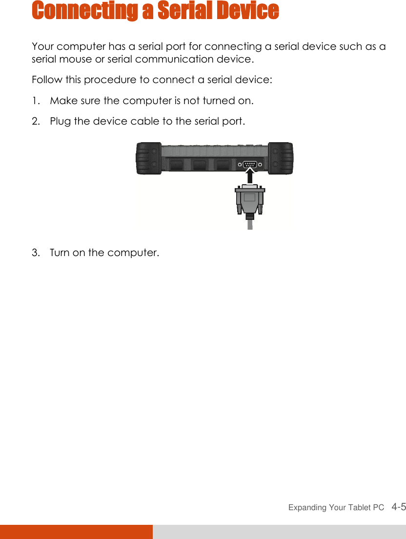  Expanding Your Tablet PC   4-5 Connecting a Serial Device Your computer has a serial port for connecting a serial device such as a serial mouse or serial communication device. Follow this procedure to connect a serial device: 1. Make sure the computer is not turned on. 2. Plug the device cable to the serial port.    3. Turn on the computer. 